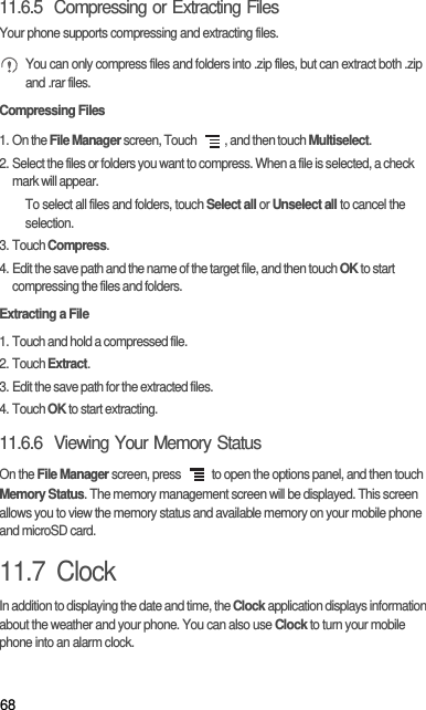 6811.6.5  Compressing or Extracting FilesYour phone supports compressing and extracting files. You can only compress files and folders into .zip files, but can extract both .zip and .rar files.Compressing Files1. On the File Manager screen, Touch  , and then touch Multiselect.2. Select the files or folders you want to compress. When a file is selected, a check mark will appear.To select all files and folders, touch Select all or Unselect all to cancel the selection.3. Touch Compress.4. Edit the save path and the name of the target file, and then touch OK to start compressing the files and folders.Extracting a File1. Touch and hold a compressed file.2. Touch Extract.3. Edit the save path for the extracted files.4. Touch OK to start extracting.11.6.6  Viewing Your Memory StatusOn the File Manager screen, press   to open the options panel, and then touch Memory Status. The memory management screen will be displayed. This screen allows you to view the memory status and available memory on your mobile phone and microSD card.11.7  ClockIn addition to displaying the date and time, the Clock application displays information about the weather and your phone. You can also use Clock to turn your mobile phone into an alarm clock.