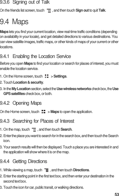 539.3.6  Signing out of TalkOn the friends list screen, touch  , and then touch Sign out to quit Talk.9.4  MapsMaps lets you find your current location, view real-time traffic conditions (depending on availability in your locale), and get detailed directions to various destinations. You can view satellite images, traffic maps, or other kinds of maps of your current or other locations.9.4.1  Enabling the Location ServiceBefore you open Maps to find your location or search for places of interest, you must enable the location service.1. On the Home screen, touch   &gt; Settings.2. Touch Location &amp; security.3. In the My Location section, select the Use wireless networks check box, the Use GPS satellites check box, or both.9.4.2  Opening MapsOn the Home screen, touch   &gt; Maps to open the application.9.4.3  Searching for Places of Interest1. On the map, touch  , and then touch Search.2. Enter the place you want to search for in the search box, and then touch the Search icon.3. Your search results will then be displayed. Touch a place you are interested in and the application will show where it is on the map.9.4.4  Getting Directions1. While viewing a map, touch  , and then touch Directions.2. Enter the starting point in the first text box, and then enter your destination in the second text box.3. Touch the icon for car, public transit, or walking directions.