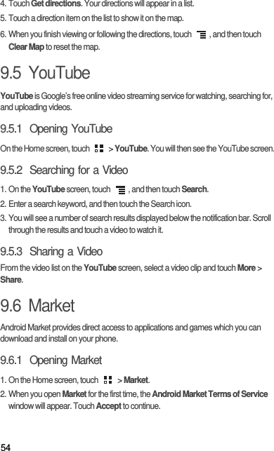 544. Touch Get directions. Your directions will appear in a list.5. Touch a direction item on the list to show it on the map.6. When you finish viewing or following the directions, touch  , and then touch Clear Map to reset the map.9.5  YouTubeYouTube is Google’s free online video streaming service for watching, searching for, and uploading videos.9.5.1  Opening YouTubeOn the Home screen, touch   &gt; YouTube. You will then see the YouTube screen.9.5.2  Searching for a Video1. On the YouTube screen, touch  , and then touch Search.2. Enter a search keyword, and then touch the Search icon.3. You will see a number of search results displayed below the notification bar. Scroll through the results and touch a video to watch it.9.5.3  Sharing a VideoFrom the video list on the YouTube screen, select a video clip and touch More &gt; Share.9.6  MarketAndroid Market provides direct access to applications and games which you can download and install on your phone.9.6.1  Opening Market1. On the Home screen, touch   &gt; Market.2. When you open Market for the first time, the Android Market Terms of Service window will appear. Touch Accept to continue.