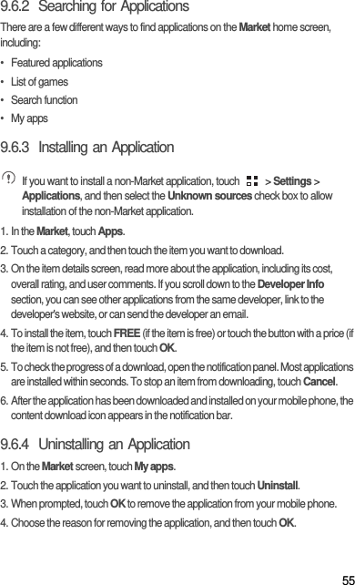 559.6.2  Searching for ApplicationsThere are a few different ways to find applications on the Market home screen, including:• Featured applications•  List of games• Search function• My apps9.6.3  Installing an Application If you want to install a non-Market application, touch   &gt; Settings &gt; Applications, and then select the Unknown sources check box to allow installation of the non-Market application.1. In the Market, touch Apps.2. Touch a category, and then touch the item you want to download.3. On the item details screen, read more about the application, including its cost, overall rating, and user comments. If you scroll down to the Developer Info section, you can see other applications from the same developer, link to the developer&apos;s website, or can send the developer an email.4. To install the item, touch FREE (if the item is free) or touch the button with a price (if the item is not free), and then touch OK.5. To check the progress of a download, open the notification panel. Most applications are installed within seconds. To stop an item from downloading, touch Cancel.6. After the application has been downloaded and installed on your mobile phone, the content download icon appears in the notification bar.9.6.4  Uninstalling an Application1. On the Market screen, touch My apps.2. Touch the application you want to uninstall, and then touch Uninstall.3. When prompted, touch OK to remove the application from your mobile phone.4. Choose the reason for removing the application, and then touch OK.