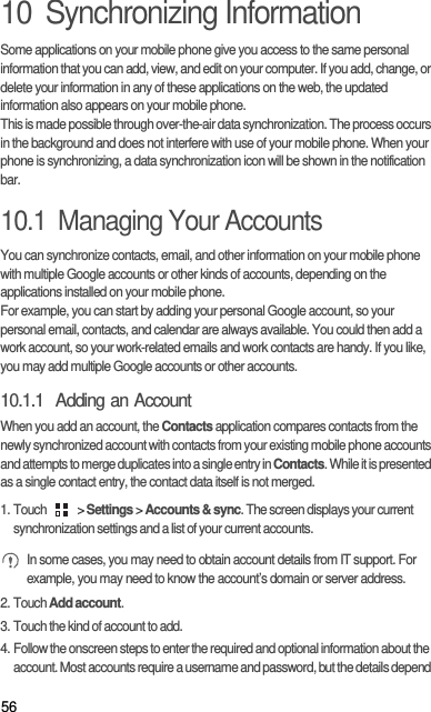 5610  Synchronizing InformationSome applications on your mobile phone give you access to the same personal information that you can add, view, and edit on your computer. If you add, change, or delete your information in any of these applications on the web, the updated information also appears on your mobile phone.This is made possible through over-the-air data synchronization. The process occurs in the background and does not interfere with use of your mobile phone. When your phone is synchronizing, a data synchronization icon will be shown in the notification bar.10.1  Managing Your AccountsYou can synchronize contacts, email, and other information on your mobile phone with multiple Google accounts or other kinds of accounts, depending on the applications installed on your mobile phone.For example, you can start by adding your personal Google account, so your personal email, contacts, and calendar are always available. You could then add a work account, so your work-related emails and work contacts are handy. If you like, you may add multiple Google accounts or other accounts.10.1.1  Adding an AccountWhen you add an account, the Contacts application compares contacts from the newly synchronized account with contacts from your existing mobile phone accounts and attempts to merge duplicates into a single entry in Contacts. While it is presented as a single contact entry, the contact data itself is not merged.1. Touch   &gt; Settings &gt; Accounts &amp; sync. The screen displays your current synchronization settings and a list of your current accounts. In some cases, you may need to obtain account details from IT support. For example, you may need to know the account’s domain or server address.2. Touch Add account.3. Touch the kind of account to add.4. Follow the onscreen steps to enter the required and optional information about the account. Most accounts require a username and password, but the details depend 