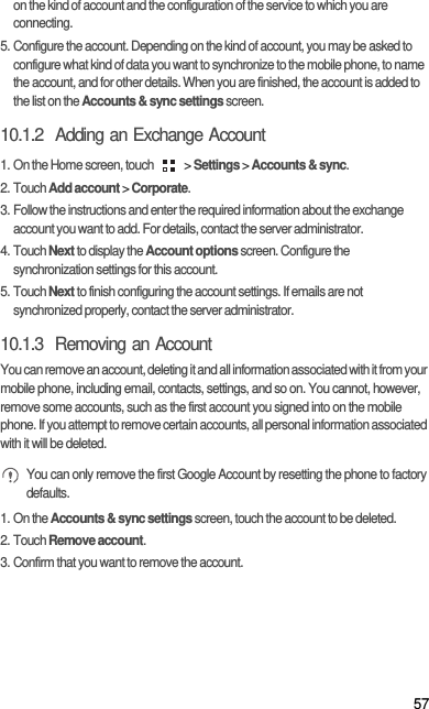 57on the kind of account and the configuration of the service to which you are connecting.5. Configure the account. Depending on the kind of account, you may be asked to configure what kind of data you want to synchronize to the mobile phone, to name the account, and for other details. When you are finished, the account is added to the list on the Accounts &amp; sync settings screen.10.1.2  Adding an Exchange Account1. On the Home screen, touch   &gt; Settings &gt; Accounts &amp; sync.2. Touch Add account &gt; Corporate.3. Follow the instructions and enter the required information about the exchange account you want to add. For details, contact the server administrator.4. Touch Next to display the Account options screen. Configure the synchronization settings for this account.5. Touch Next to finish configuring the account settings. If emails are not synchronized properly, contact the server administrator.10.1.3  Removing an AccountYou can remove an account, deleting it and all information associated with it from your mobile phone, including email, contacts, settings, and so on. You cannot, however, remove some accounts, such as the first account you signed into on the mobile phone. If you attempt to remove certain accounts, all personal information associated with it will be deleted. You can only remove the first Google Account by resetting the phone to factory defaults.1. On the Accounts &amp; sync settings screen, touch the account to be deleted.2. Touch Remove account.3. Confirm that you want to remove the account.