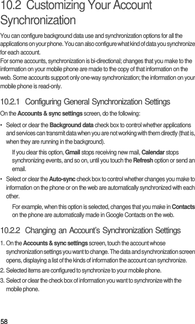 5810.2  Customizing Your Account SynchronizationYou can configure background data use and synchronization options for all the applications on your phone. You can also configure what kind of data you synchronize for each account.For some accounts, synchronization is bi-directional; changes that you make to the information on your mobile phone are made to the copy of that information on the web. Some accounts support only one-way synchronization; the information on your mobile phone is read-only.10.2.1  Configuring General Synchronization SettingsOn the Accounts &amp; sync settings screen, do the following:•  Select or clear the Background data check box to control whether applications and services can transmit data when you are not working with them directly (that is, when they are running in the background).If you clear this option, Gmail stops receiving new mail, Calendar stops synchronizing events, and so on, until you touch the Refresh option or send an email.•  Select or clear the Auto-sync check box to control whether changes you make to information on the phone or on the web are automatically synchronized with each other.For example, when this option is selected, changes that you make in Contacts on the phone are automatically made in Google Contacts on the web.10.2.2  Changing an Account’s Synchronization Settings1. On the Accounts &amp; sync settings screen, touch the account whose synchronization settings you want to change. The data and synchronization screen opens, displaying a list of the kinds of information the account can synchronize.2. Selected items are configured to synchronize to your mobile phone.3. Select or clear the check box of information you want to synchronize with the mobile phone.