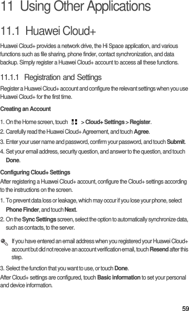 5911  Using Other Applications11.1  Huawei Cloud+Huawei Cloud+ provides a network drive, the Hi Space application, and various functions such as file sharing, phone finder, contact synchronization, and data backup. Simply register a Huawei Cloud+ account to access all these functions. 11.1.1  Registration and SettingsRegister a Huawei Cloud+ account and configure the relevant settings when you use Huawei Cloud+ for the first time. Creating an Account1. On the Home screen, touch   &gt; Cloud+ Settings &gt; Register. 2. Carefully read the Huawei Cloud+ Agreement, and touch Agree. 3. Enter your user name and password, confirm your password, and touch Submit. 4. Set your email address, security question, and answer to the question, and touch Done. Configuring Cloud+ SettingsAfter registering a Huawei Cloud+ account, configure the Cloud+ settings according to the instructions on the screen. 1. To prevent data loss or leakage, which may occur if you lose your phone, select Phone Finder, and touch Next. 2. On the Sync Settings screen, select the option to automatically synchronize data, such as contacts, to the server.  If you have entered an email address when you registered your Huawei Cloud+ account but did not receive an account verification email, touch Resend after this step. 3. Select the function that you want to use, or touch Done. After Cloud+ settings are configured, touch Basic information to set your personal and device information. 