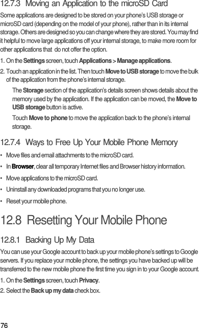 7612.7.3  Moving an Application to the microSD CardSome applications are designed to be stored on your phone’s USB storage or microSD card (depending on the model of your phone), rather than in its internal storage. Others are designed so you can change where they are stored. You may find it helpful to move large applications off your internal storage, to make more room for other applications that  do not offer the option.1. On the Settings screen, touch Applications &gt; Manage applications.2. Touch an application in the list. Then touch Move to USB storage to move the bulk of the application from the phone’s internal storage.The Storage section of the application’s details screen shows details about the memory used by the application. If the application can be moved, the Move to USB storage button is active.Touch Move to phone to move the application back to the phone’s internal storage.12.7.4  Ways to Free Up Your Mobile Phone Memory•   Move files and email attachments to the microSD card.•   In Browser, clear all temporary Internet files and Browser history information.•   Move applications to the microSD card.•   Uninstall any downloaded programs that you no longer use.•   Reset your mobile phone.12.8  Resetting Your Mobile Phone12.8.1  Backing Up My DataYou can use your Google account to back up your mobile phone’s settings to Google servers. If you replace your mobile phone, the settings you have backed up will be transferred to the new mobile phone the first time you sign in to your Google account.1. On the Settings screen, touch Privacy.2. Select the Back up my data check box.