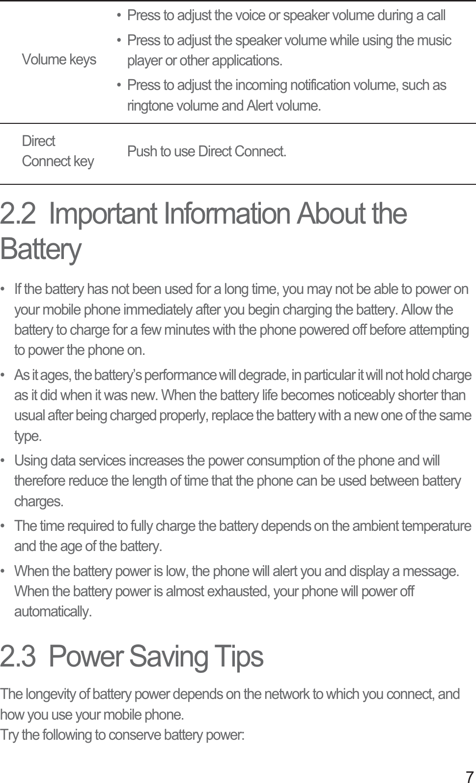 72.2  Important Information About the Battery•  If the battery has not been used for a long time, you may not be able to power on your mobile phone immediately after you begin charging the battery. Allow the battery to charge for a few minutes with the phone powered off before attempting to power the phone on.•  As it ages, the battery’s performance will degrade, in particular it will not hold charge as it did when it was new. When the battery life becomes noticeably shorter than usual after being charged properly, replace the battery with a new one of the same type.•  Using data services increases the power consumption of the phone and will therefore reduce the length of time that the phone can be used between battery charges.•  The time required to fully charge the battery depends on the ambient temperature and the age of the battery.•  When the battery power is low, the phone will alert you and display a message. When the battery power is almost exhausted, your phone will power off automatically.2.3  Power Saving Tips The longevity of battery power depends on the network to which you connect, and how you use your mobile phone.Try the following to conserve battery power:Volume keys• Press to adjust the voice or speaker volume during a call• Press to adjust the speaker volume while using the music player or other applications.• Press to adjust the incoming notification volume, such as ringtone volume and Alert volume.Direct Connect key Push to use Direct Connect.