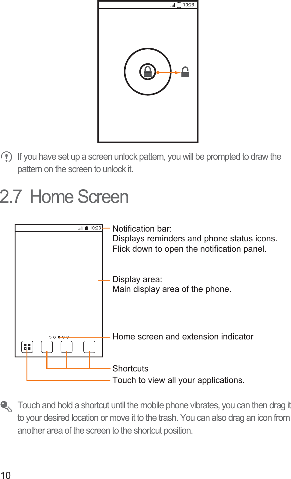 10If you have set up a screen unlock pattern, you will be prompted to draw the pattern on the screen to unlock it.2.7  Home ScreenTouch and hold a shortcut until the mobile phone vibrates, you can then drag it to your desired location or move it to the trash. You can also drag an icon from another area of the screen to the shortcut position.10:23Touch to view all your applications.ShortcutsNotification bar:Displays reminders and phone status icons. Flick down to open the notification panel. Display area: Main display area of the phone.Home screen and extension indicator