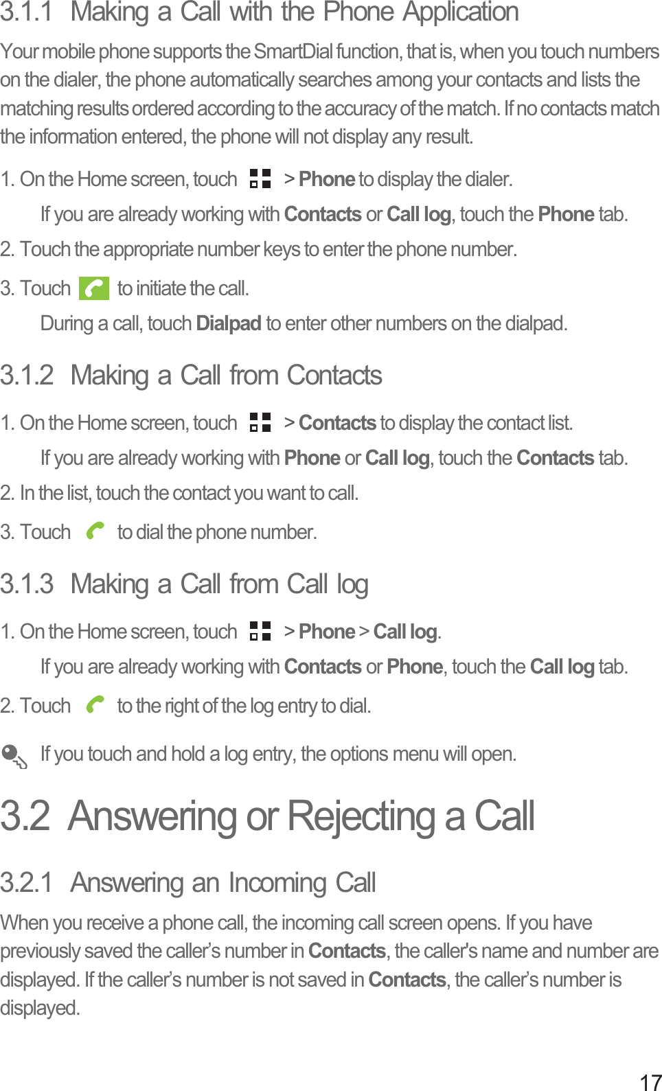 173.1.1  Making a Call with the Phone ApplicationYour mobile phone supports the SmartDial function, that is, when you touch numbers on the dialer, the phone automatically searches among your contacts and lists the matching results ordered according to the accuracy of the match. If no contacts match the information entered, the phone will not display any result.1. On the Home screen, touch   &gt; Phone to display the dialer.If you are already working with Contacts or Call log, touch the Phone tab.2. Touch the appropriate number keys to enter the phone number.3. Touch   to initiate the call.During a call, touch Dialpad to enter other numbers on the dialpad.3.1.2  Making a Call from Contacts1. On the Home screen, touch   &gt; Contacts to display the contact list.If you are already working with Phone or Call log, touch the Contacts tab.2. In the list, touch the contact you want to call.3. Touch   to dial the phone number.3.1.3  Making a Call from Call log1. On the Home screen, touch   &gt; Phone&gt;Call log.If you are already working with Contacts or Phone, touch the Call log tab.2. Touch   to the right of the log entry to dial.If you touch and hold a log entry, the options menu will open.3.2  Answering or Rejecting a Call3.2.1  Answering an Incoming CallWhen you receive a phone call, the incoming call screen opens. If you have previously saved the caller’s number in Contacts, the caller&apos;s name and number are displayed. If the caller’s number is not saved in Contacts, the caller’s number is displayed.