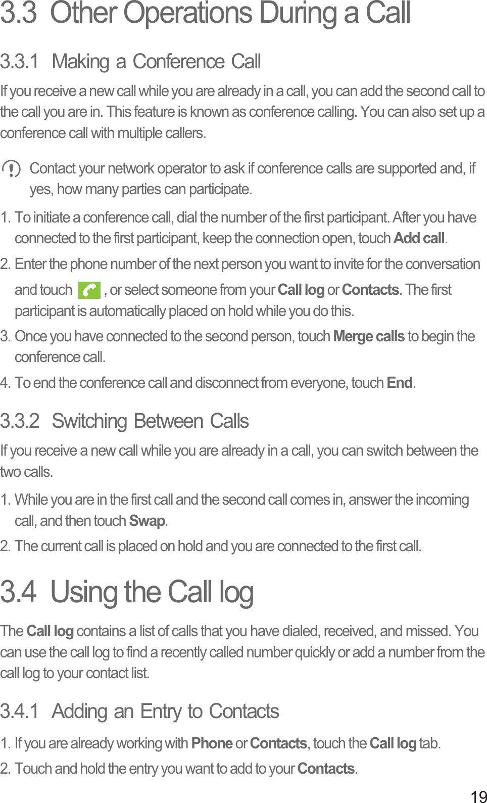 193.3  Other Operations During a Call3.3.1  Making a Conference CallIf you receive a new call while you are already in a call, you can add the second call to the call you are in. This feature is known as conference calling. You can also set up a conference call with multiple callers.Contact your network operator to ask if conference calls are supported and, if yes, how many parties can participate.1. To initiate a conference call, dial the number of the first participant. After you have connected to the first participant, keep the connection open, touch Add call.2. Enter the phone number of the next person you want to invite for the conversation and touch  , or select someone from your Call log or Contacts. The first participant is automatically placed on hold while you do this.3. Once you have connected to the second person, touch Merge calls to begin the conference call.4. To end the conference call and disconnect from everyone, touch End.3.3.2  Switching Between CallsIf you receive a new call while you are already in a call, you can switch between the two calls.1. While you are in the first call and the second call comes in, answer the incoming call, and then touch Swap.2. The current call is placed on hold and you are connected to the first call.3.4  Using the Call logTheCall log contains a list of calls that you have dialed, received, and missed. You can use the call log to find a recently called number quickly or add a number from the call log to your contact list.3.4.1  Adding an Entry to Contacts1. If you are already working with Phone or Contacts, touch the Call log tab.2. Touch and hold the entry you want to add to your Contacts.