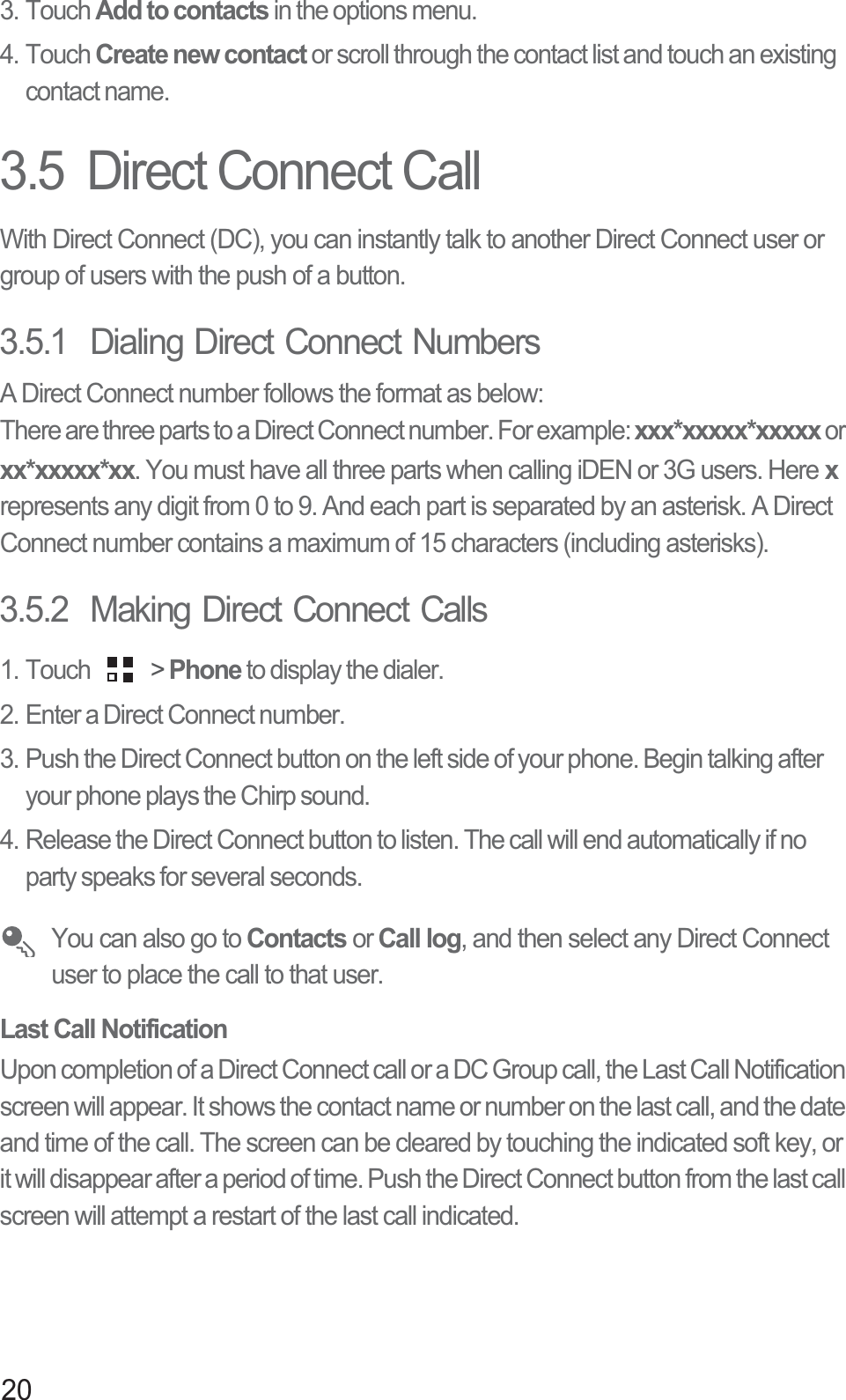 203. Touch Add to contacts in the options menu.4. Touch Create new contact or scroll through the contact list and touch an existing contact name.3.5  Direct Connect CallWith Direct Connect (DC), you can instantly talk to another Direct Connect user or group of users with the push of a button.3.5.1  Dialing Direct Connect NumbersA Direct Connect number follows the format as below:There are three parts to a Direct Connect number. For example: xxx*xxxxx*xxxxx or xx*xxxxx*xx. You must have all three parts when calling iDEN or 3G users. Here xrepresents any digit from 0 to 9. And each part is separated by an asterisk. A Direct Connect number contains a maximum of 15 characters (including asterisks).3.5.2  Making Direct Connect Calls1. Touch   &gt; Phone to display the dialer.2. Enter a Direct Connect number.3. Push the Direct Connect button on the left side of your phone. Begin talking after your phone plays the Chirp sound.4. Release the Direct Connect button to listen. The call will end automatically if no party speaks for several seconds.You can also go to Contacts or Call log, and then select any Direct Connect user to place the call to that user.Last Call NotificationUpon completion of a Direct Connect call or a DC Group call, the Last Call Notification screen will appear. It shows the contact name or number on the last call, and the date and time of the call. The screen can be cleared by touching the indicated soft key, or it will disappear after a period of time. Push the Direct Connect button from the last call screen will attempt a restart of the last call indicated.