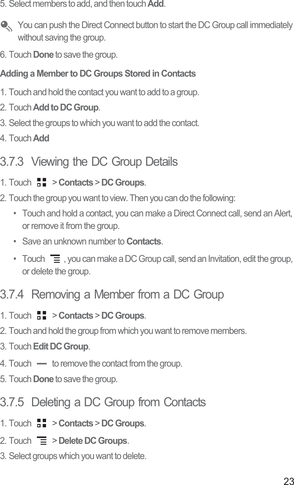 235. Select members to add, and then touch Add.You can push the Direct Connect button to start the DC Group call immediately without saving the group.6. Touch Done to save the group.Adding a Member to DC Groups Stored in Contacts1. Touch and hold the contact you want to add to a group.2. Touch Add to DC Group.3. Select the groups to which you want to add the contact.4. Touch Add3.7.3  Viewing the DC Group Details1. Touch   &gt; Contacts &gt; DC Groups.2. Touch the group you want to view. Then you can do the following:•  Touch and hold a contact, you can make a Direct Connect call, send an Alert, or remove it from the group.•  Save an unknown number to Contacts.•  Touch  , you can make a DC Group call, send an Invitation, edit the group, or delete the group.3.7.4  Removing a Member from a DC Group1. Touch   &gt; Contacts &gt; DC Groups.2. Touch and hold the group from which you want to remove members.3. Touch Edit DC Group.4. Touch   to remove the contact from the group.5. Touch Done to save the group.3.7.5  Deleting a DC Group from Contacts1. Touch   &gt; Contacts &gt; DC Groups.2. Touch   &gt; Delete DC Groups.3. Select groups which you want to delete.