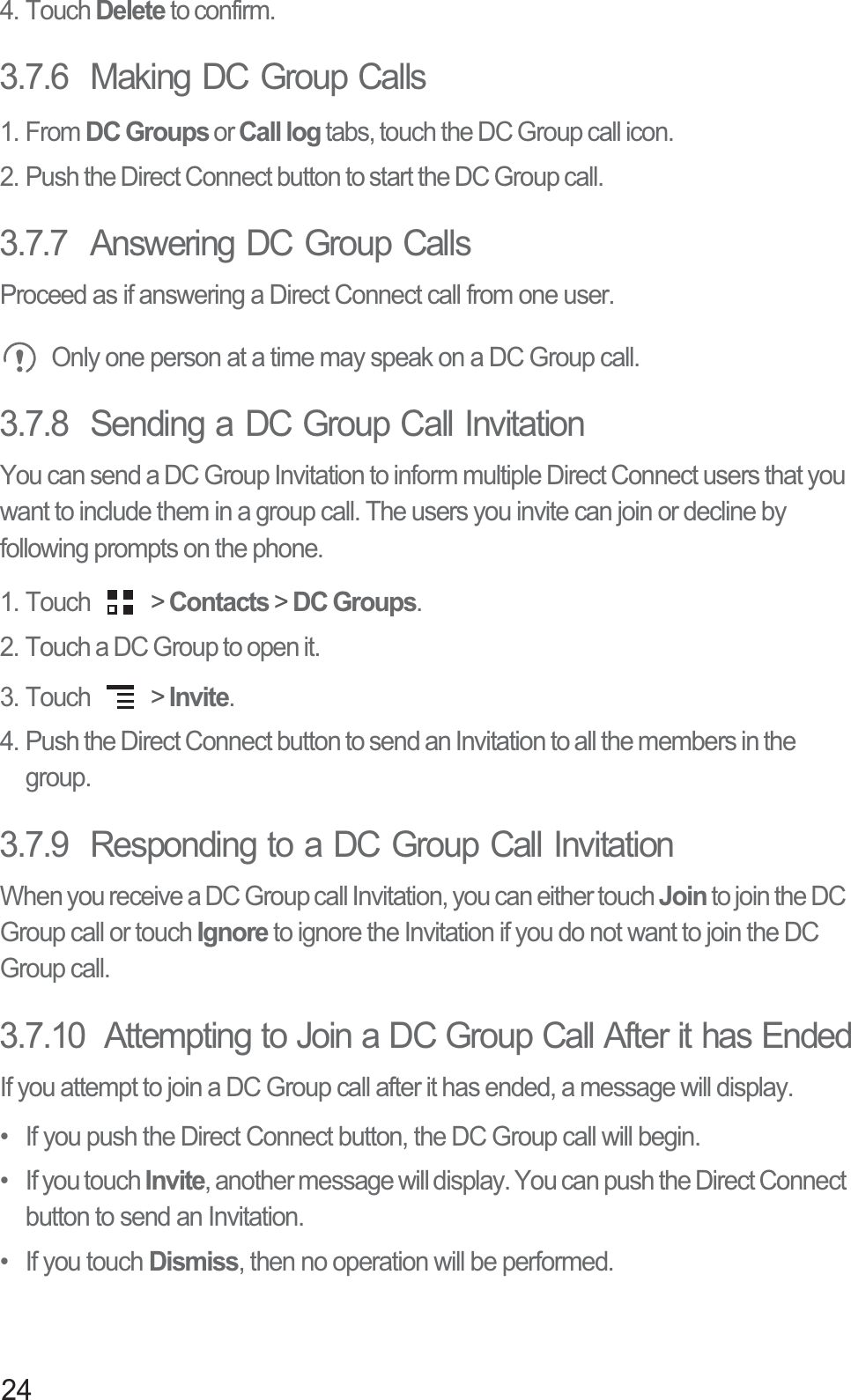 244. Touch Delete to confirm.3.7.6  Making DC Group Calls1. From DC Groups or Call log tabs, touch the DC Group call icon.2. Push the Direct Connect button to start the DC Group call.3.7.7  Answering DC Group CallsProceed as if answering a Direct Connect call from one user. Only one person at a time may speak on a DC Group call.3.7.8  Sending a DC Group Call InvitationYou can send a DC Group Invitation to inform multiple Direct Connect users that you want to include them in a group call. The users you invite can join or decline by following prompts on the phone.1. Touch   &gt; Contacts &gt; DC Groups.2. Touch a DC Group to open it.3. Touch   &gt; Invite.4. Push the Direct Connect button to send an Invitation to all the members in the group.3.7.9  Responding to a DC Group Call InvitationWhen you receive a DC Group call Invitation, you can either touch Join to join the DC Group call or touch Ignore to ignore the Invitation if you do not want to join the DC Group call.3.7.10  Attempting to Join a DC Group Call After it has EndedIf you attempt to join a DC Group call after it has ended, a message will display.•  If you push the Direct Connect button, the DC Group call will begin.• If you touch Invite, another message will display. You can push the Direct Connect button to send an Invitation.•  If you touch Dismiss, then no operation will be performed.