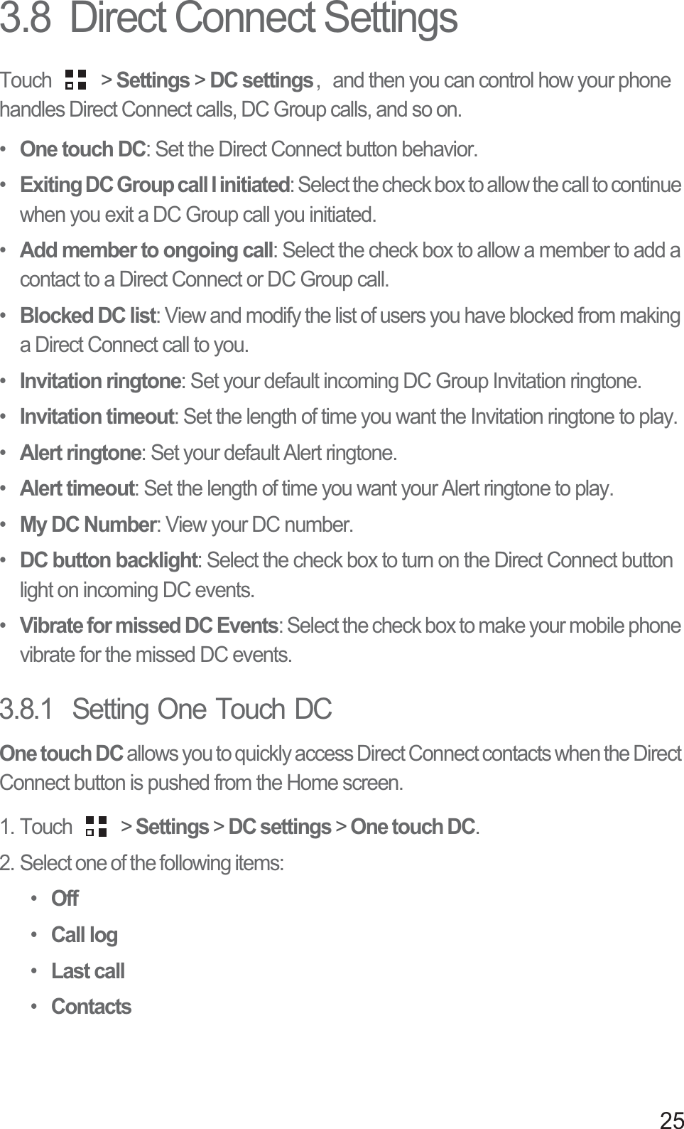 253.8  Direct Connect SettingsTouch   &gt; Settings &gt; DC settings᷍ and then you can control how your phone handles Direct Connect calls, DC Group calls, and so on.•One touch DC: Set the Direct Connect button behavior.•Exiting DC Group call I initiated: Select the check box to allow the call to continue when you exit a DC Group call you initiated.•Add member to ongoing call: Select the check box to allow a member to add a contact to a Direct Connect or DC Group call.•Blocked DC list: View and modify the list of users you have blocked from making a Direct Connect call to you.•Invitation ringtone: Set your default incoming DC Group Invitation ringtone.•Invitation timeout: Set the length of time you want the Invitation ringtone to play.•Alert ringtone: Set your default Alert ringtone.•Alert timeout: Set the length of time you want your Alert ringtone to play.•My DC Number: View your DC number.•DC button backlight: Select the check box to turn on the Direct Connect button light on incoming DC events.•Vibrate for missed DC Events: Select the check box to make your mobile phone vibrate for the missed DC events.3.8.1  Setting One Touch DCOne touch DC allows you to quickly access Direct Connect contacts when the Direct Connect button is pushed from the Home screen.1. Touch   &gt; Settings &gt; DC settings &gt; One touch DC.2. Select one of the following items:•Off•Call log•Last call•Contacts
