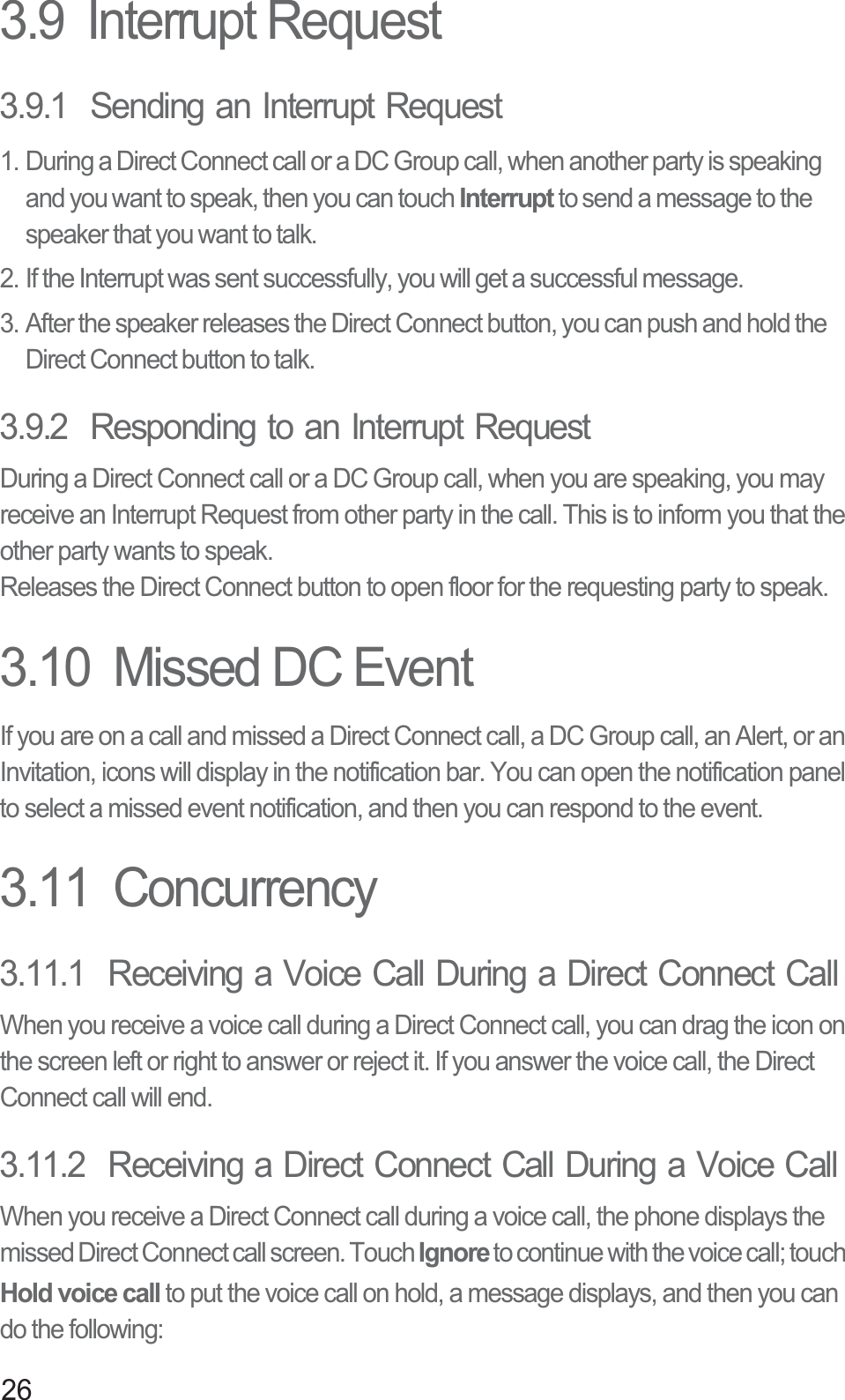263.9  Interrupt Request3.9.1  Sending an Interrupt Request1. During a Direct Connect call or a DC Group call, when another party is speaking and you want to speak, then you can touch Interrupt to send a message to the speaker that you want to talk.2. If the Interrupt was sent successfully, you will get a successful message.3. After the speaker releases the Direct Connect button, you can push and hold the Direct Connect button to talk.3.9.2  Responding to an Interrupt RequestDuring a Direct Connect call or a DC Group call, when you are speaking, you may receive an Interrupt Request from other party in the call. This is to inform you that the other party wants to speak.Releases the Direct Connect button to open floor for the requesting party to speak.3.10  Missed DC EventIf you are on a call and missed a Direct Connect call, a DC Group call, an Alert, or an Invitation, icons will display in the notification bar. You can open the notification panel to select a missed event notification, and then you can respond to the event.3.11  Concurrency3.11.1  Receiving a Voice Call During a Direct Connect CallWhen you receive a voice call during a Direct Connect call, you can drag the icon on the screen left or right to answer or reject it. If you answer the voice call, the Direct Connect call will end.3.11.2  Receiving a Direct Connect Call During a Voice CallWhen you receive a Direct Connect call during a voice call, the phone displays the missed Direct Connect call screen. Touch Ignore to continue with the voice call; touch Hold voice call to put the voice call on hold, a message displays, and then you can do the following: