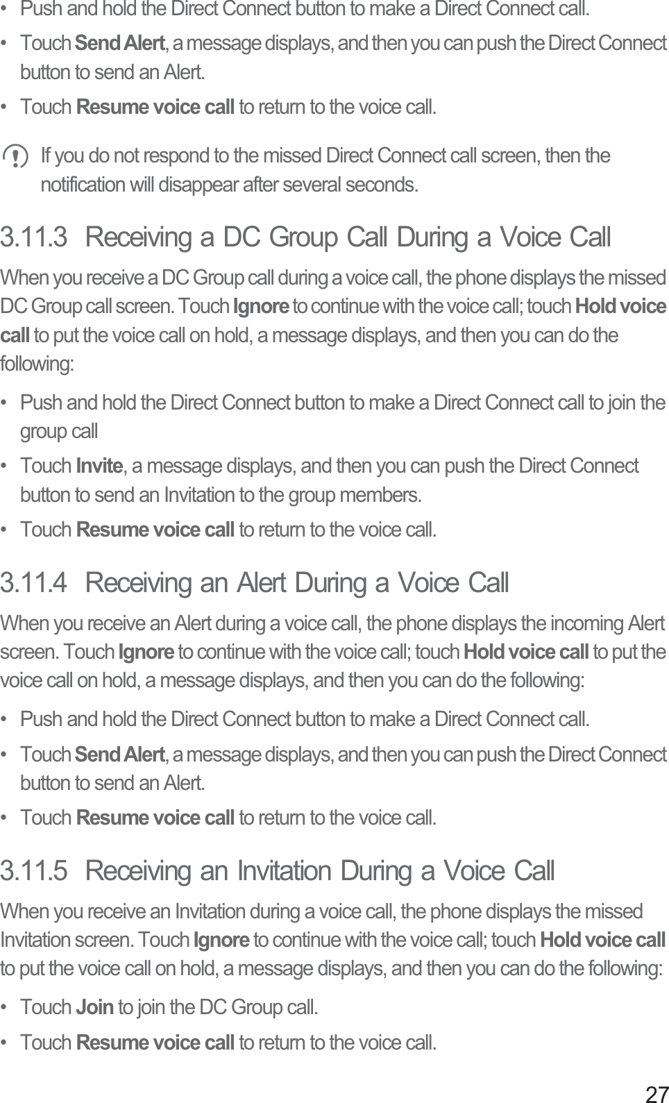 27•  Push and hold the Direct Connect button to make a Direct Connect call.• Touch Send Alert, a message displays, and then you can push the Direct Connect button to send an Alert.• Touch Resume voice call to return to the voice call.If you do not respond to the missed Direct Connect call screen, then the notification will disappear after several seconds.3.11.3  Receiving a DC Group Call During a Voice CallWhen you receive a DC Group call during a voice call, the phone displays the missed DC Group call screen. Touch Ignore to continue with the voice call; touch Hold voice call to put the voice call on hold, a message displays, and then you can do the following:•  Push and hold the Direct Connect button to make a Direct Connect call to join the group call• Touch Invite, a message displays, and then you can push the Direct Connect button to send an Invitation to the group members.• Touch Resume voice call to return to the voice call.3.11.4  Receiving an Alert During a Voice CallWhen you receive an Alert during a voice call, the phone displays the incoming Alert screen. Touch Ignore to continue with the voice call; touch Hold voice call to put the voice call on hold, a message displays, and then you can do the following:•  Push and hold the Direct Connect button to make a Direct Connect call.• Touch Send Alert, a message displays, and then you can push the Direct Connect button to send an Alert.• Touch Resume voice call to return to the voice call.3.11.5  Receiving an Invitation During a Voice CallWhen you receive an Invitation during a voice call, the phone displays the missed Invitation screen. Touch Ignore to continue with the voice call; touch Hold voice callto put the voice call on hold, a message displays, and then you can do the following:• Touch Join to join the DC Group call.• Touch Resume voice call to return to the voice call.
