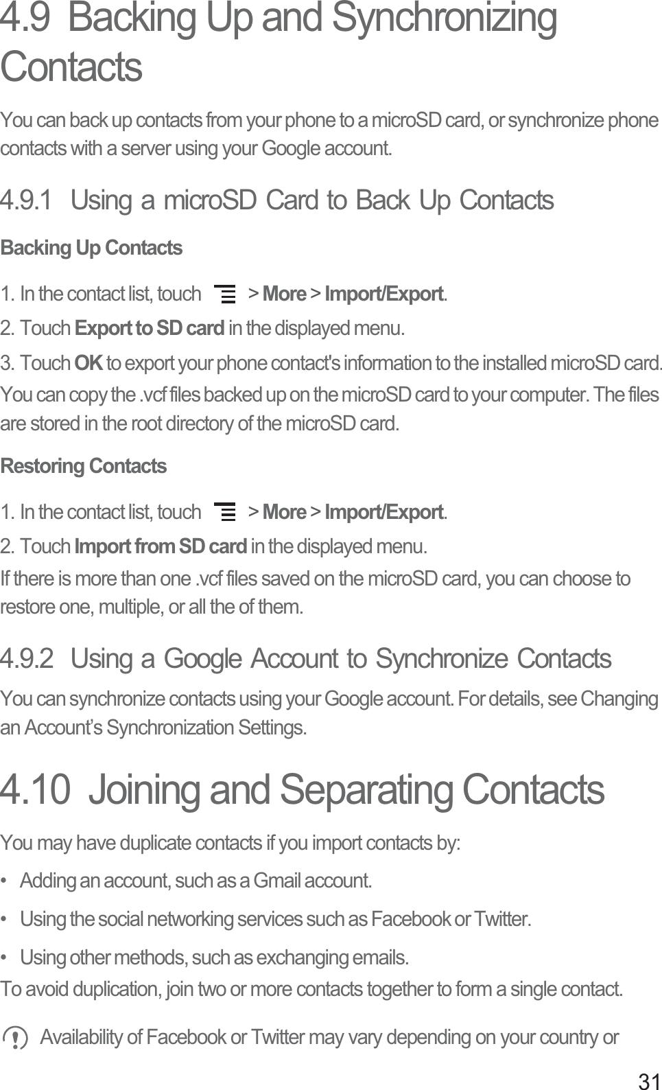 314.9  Backing Up and Synchronizing ContactsYou can back up contacts from your phone to a microSD card, or synchronize phone contacts with a server using your Google account.4.9.1  Using a microSD Card to Back Up ContactsBacking Up Contacts1. In the contact list, touch   &gt; More &gt; Import/Export.2. Touch Export to SD card in the displayed menu.3. Touch OK to export your phone contact&apos;s information to the installed microSD card.You can copy the .vcf files backed up on the microSD card to your computer. The files are stored in the root directory of the microSD card.Restoring Contacts1. In the contact list, touch   &gt; More &gt; Import/Export.2. Touch Import from SD card in the displayed menu.If there is more than one .vcf files saved on the microSD card, you can choose to restore one, multiple, or all the of them.4.9.2  Using a Google Account to Synchronize Contacts You can synchronize contacts using your Google account. For details, see Changing an Account’s Synchronization Settings.4.10  Joining and Separating ContactsYou may have duplicate contacts if you import contacts by:•   Adding an account, such as a Gmail account.•   Using the social networking services such as Facebook or Twitter. •   Using other methods, such as exchanging emails.To avoid duplication, join two or more contacts together to form a single contact.Availability of Facebook or Twitter may vary depending on your country or 