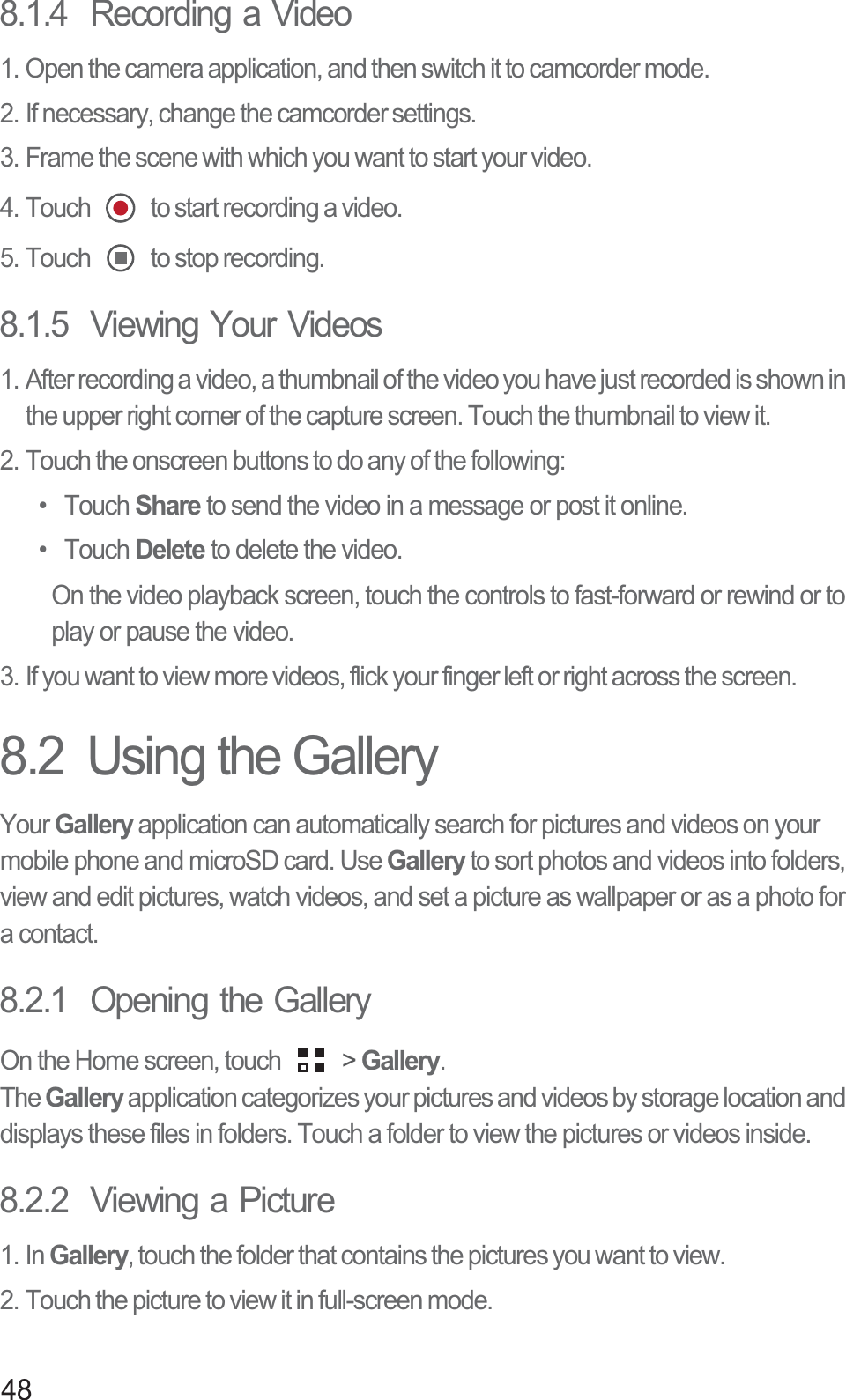 488.1.4  Recording a Video1. Open the camera application, and then switch it to camcorder mode.2. If necessary, change the camcorder settings.3. Frame the scene with which you want to start your video.4. Touch   to start recording a video.5. Touch   to stop recording.8.1.5  Viewing Your Videos1. After recording a video, a thumbnail of the video you have just recorded is shown in the upper right corner of the capture screen. Touch the thumbnail to view it.2. Touch the onscreen buttons to do any of the following:• Touch Share to send the video in a message or post it online.• Touch Delete to delete the video.On the video playback screen, touch the controls to fast-forward or rewind or to play or pause the video.3. If you want to view more videos, flick your finger left or right across the screen.8.2  Using the GalleryYour Gallery application can automatically search for pictures and videos on your mobile phone and microSD card. Use Gallery to sort photos and videos into folders, view and edit pictures, watch videos, and set a picture as wallpaper or as a photo for a contact.8.2.1  Opening the GalleryOn the Home screen, touch   &gt; Gallery.TheGallery application categorizes your pictures and videos by storage location and displays these files in folders. Touch a folder to view the pictures or videos inside.8.2.2  Viewing a Picture1. In Gallery, touch the folder that contains the pictures you want to view.2. Touch the picture to view it in full-screen mode.