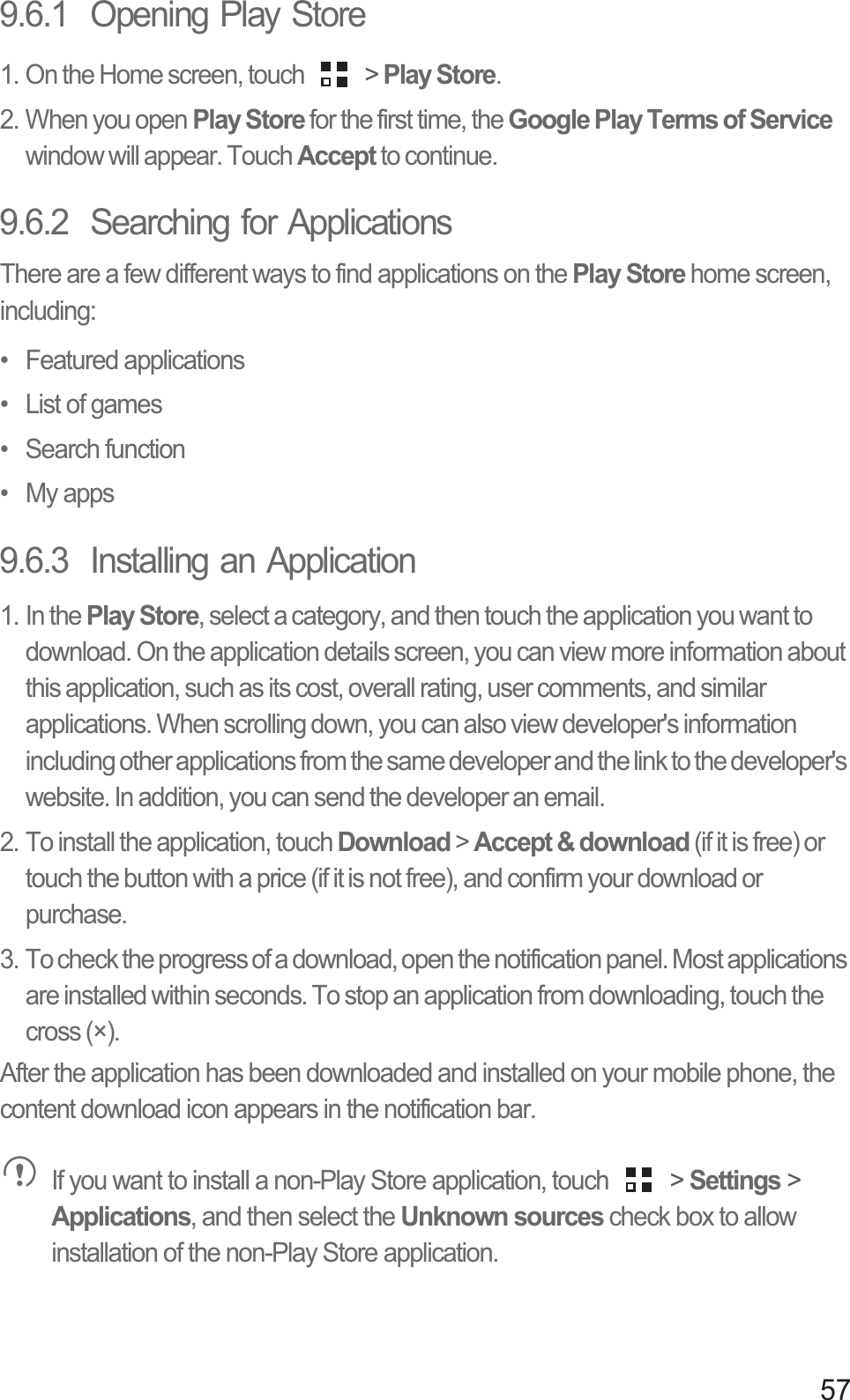 579.6.1  Opening Play Store1. On the Home screen, touch   &gt; Play Store.2. When you open Play Store for the first time, the Google Play Terms of Servicewindow will appear. Touch Accept to continue.9.6.2  Searching for ApplicationsThere are a few different ways to find applications on the Play Store home screen, including:• Featured applications•  List of games• Search function• My apps9.6.3  Installing an Application1. In the Play Store, select a category, and then touch the application you want to download. On the application details screen, you can view more information about this application, such as its cost, overall rating, user comments, and similar applications. When scrolling down, you can also view developer&apos;s information including other applications from the same developer and the link to the developer&apos;s website. In addition, you can send the developer an email.2. To install the application, touch Download &gt; Accept &amp; download (if it is free) or touch the button with a price (if it is not free), and confirm your download or purchase.3. To check the progress of a download, open the notification panel. Most applications are installed within seconds. To stop an application from downloading, touch the cross (×).After the application has been downloaded and installed on your mobile phone, the content download icon appears in the notification bar.If you want to install a non-Play Store application, touch   &gt; Settings &gt; Applications, and then select the Unknown sources check box to allow installation of the non-Play Store application.