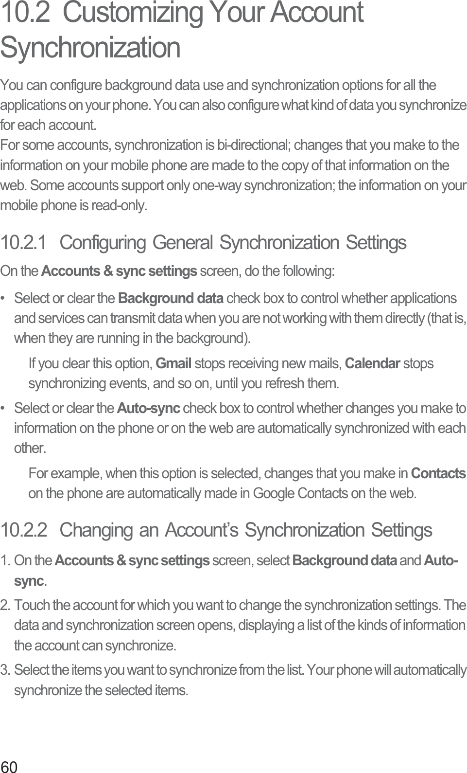 6010.2  Customizing Your Account SynchronizationYou can configure background data use and synchronization options for all the applications on your phone. You can also configure what kind of data you synchronize for each account.For some accounts, synchronization is bi-directional; changes that you make to the information on your mobile phone are made to the copy of that information on the web. Some accounts support only one-way synchronization; the information on your mobile phone is read-only.10.2.1  Configuring General Synchronization SettingsOn the Accounts &amp; sync settings screen, do the following:•  Select or clear the Background data check box to control whether applications and services can transmit data when you are not working with them directly (that is, when they are running in the background).If you clear this option, Gmail stops receiving new mails, Calendar stops synchronizing events, and so on, until you refresh them.•  Select or clear the Auto-sync check box to control whether changes you make to information on the phone or on the web are automatically synchronized with each other.For example, when this option is selected, changes that you make in Contactson the phone are automatically made in Google Contacts on the web.10.2.2  Changing an Account’s Synchronization Settings1. On the Accounts &amp; sync settings screen, select Background data and Auto-sync.2. Touch the account for which you want to change the synchronization settings. The data and synchronization screen opens, displaying a list of the kinds of information the account can synchronize.3. Select the items you want to synchronize from the list. Your phone will automatically synchronize the selected items. 