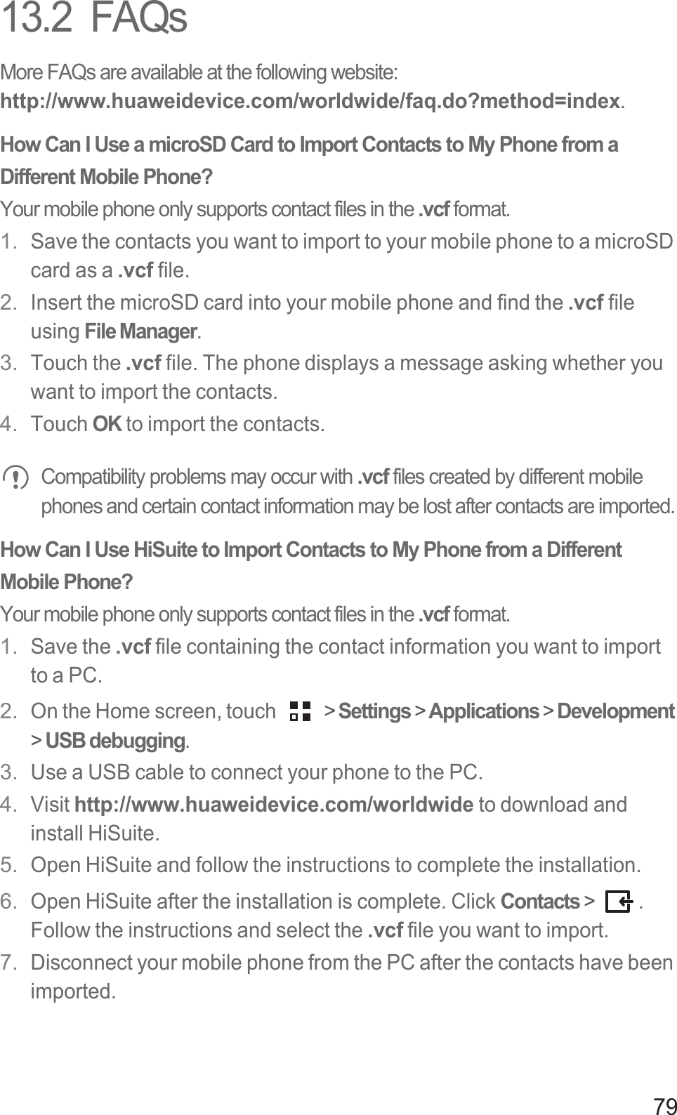 7913.2  FAQsMore FAQs are available at the following website: http://www.huaweidevice.com/worldwide/faq.do?method=index.How Can I Use a microSD Card to Import Contacts to My Phone from a Different Mobile Phone?Your mobile phone only supports contact files in the .vcf format.1.Save the contacts you want to import to your mobile phone to a microSD card as a .vcf file.2.Insert the microSD card into your mobile phone and find the .vcf file using File Manager.3.Touch the .vcf file. The phone displays a message asking whether you want to import the contacts.4.Touch OK to import the contacts.Compatibility problems may occur with .vcf files created by different mobile phones and certain contact information may be lost after contacts are imported. How Can I Use HiSuite to Import Contacts to My Phone from a Different Mobile Phone?Your mobile phone only supports contact files in the .vcf format.1.Save the .vcf file containing the contact information you want to import to a PC.2.On the Home screen, touch   &gt; Settings &gt; Applications &gt; Development&gt;USB debugging.3.Use a USB cable to connect your phone to the PC.4.Visit http://www.huaweidevice.com/worldwide to download and install HiSuite.5.Open HiSuite and follow the instructions to complete the installation.6.Open HiSuite after the installation is complete. Click Contacts &gt;  .Follow the instructions and select the .vcf file you want to import.7.Disconnect your mobile phone from the PC after the contacts have been imported.