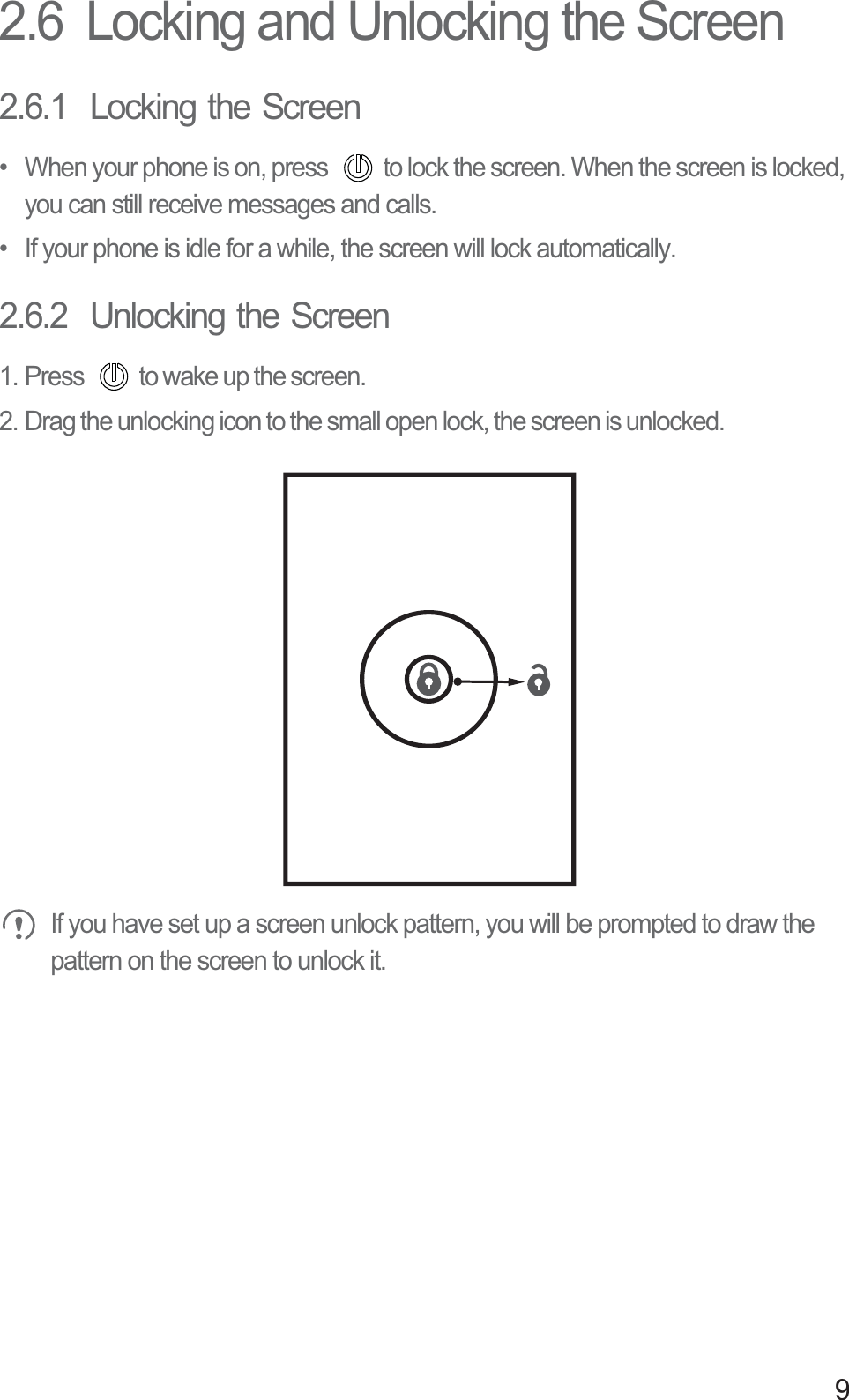 92.6  Locking and Unlocking the Screen2.6.1  Locking the Screen•  When your phone is on, press  to lock the screen. When the screen is locked, you can still receive messages and calls.•  If your phone is idle for a while, the screen will lock automatically.2.6.2  Unlocking the Screen1. Press  to wake up the screen.2. Drag the unlocking icon to the small open lock, the screen is unlocked.  If you have set up a screen unlock pattern, you will be prompted to draw the pattern on the screen to unlock it.