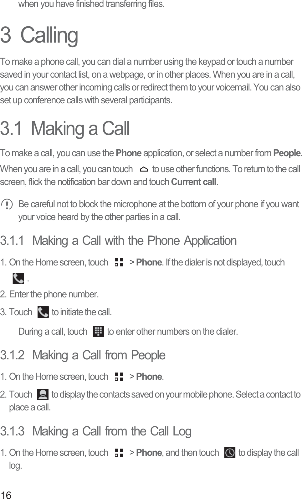16when you have finished transferring files.3  CallingTo make a phone call, you can dial a number using the keypad or touch a number saved in your contact list, on a webpage, or in other places. When you are in a call, you can answer other incoming calls or redirect them to your voicemail. You can also set up conference calls with several participants.3.1  Making a CallTo make a call, you can use the Phone application, or select a number from People.When you are in a call, you can touch  to use other functions. To return to the call screen, flick the notification bar down and touch Current call. Be careful not to block the microphone at the bottom of your phone if you want your voice heard by the other parties in a call.3.1.1  Making a Call with the Phone Application1. On the Home screen, touch   &gt; Phone. If the dialer is not displayed, touch . 2. Enter the phone number. 3. Touch  to initiate the call.During a call, touch  to enter other numbers on the dialer.3.1.2  Making a Call from People1. On the Home screen, touch   &gt; Phone. 2. Touch  to display the contacts saved on your mobile phone. Select a contact to place a call.3.1.3  Making a Call from the Call Log1. On the Home screen, touch   &gt; Phone, and then touch  to display the call log. 