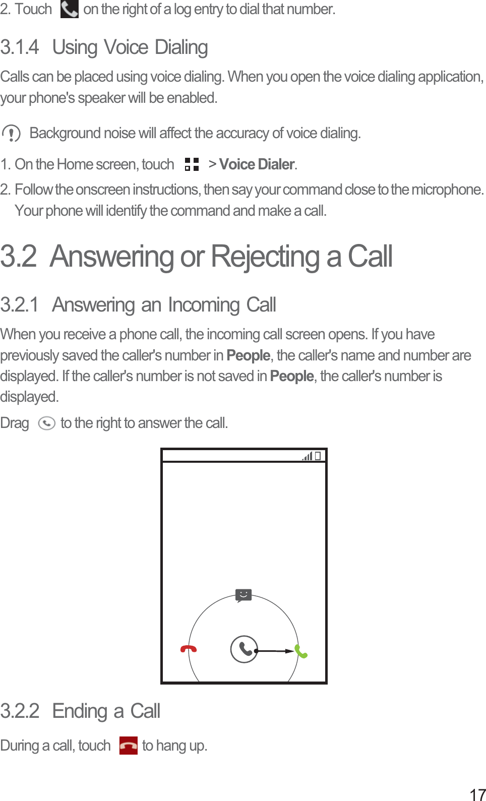 172. Touch  on the right of a log entry to dial that number. 3.1.4  Using Voice DialingCalls can be placed using voice dialing. When you open the voice dialing application, your phone&apos;s speaker will be enabled. Background noise will affect the accuracy of voice dialing. 1. On the Home screen, touch   &gt; Voice Dialer. 2. Follow the onscreen instructions, then say your command close to the microphone. Your phone will identify the command and make a call. 3.2  Answering or Rejecting a Call3.2.1  Answering an Incoming CallWhen you receive a phone call, the incoming call screen opens. If you have previously saved the caller&apos;s number in People, the caller&apos;s name and number are displayed. If the caller&apos;s number is not saved in People, the caller&apos;s number is displayed.Drag  to the right to answer the call.3.2.2  Ending a CallDuring a call, touch  to hang up.