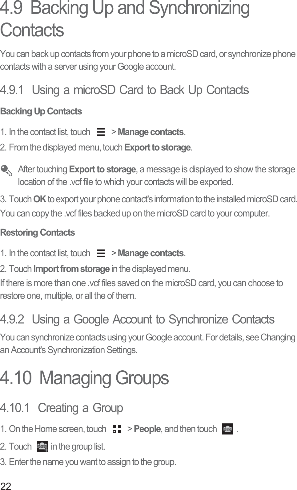 224.9  Backing Up and Synchronizing ContactsYou can back up contacts from your phone to a microSD card, or synchronize phone contacts with a server using your Google account.4.9.1  Using a microSD Card to Back Up ContactsBacking Up Contacts1. In the contact list, touch   &gt; Manage contacts. 2. From the displayed menu, touch Export to storage.  After touching Export to storage, a message is displayed to show the storage location of the .vcf file to which your contacts will be exported. 3. Touch OK to export your phone contact&apos;s information to the installed microSD card.You can copy the .vcf files backed up on the microSD card to your computer. Restoring Contacts1. In the contact list, touch   &gt; Manage contacts.2. Touch Import from storage in the displayed menu.If there is more than one .vcf files saved on the microSD card, you can choose to restore one, multiple, or all the of them.4.9.2  Using a Google Account to Synchronize Contacts You can synchronize contacts using your Google account. For details, see Changing an Account&apos;s Synchronization Settings.4.10  Managing Groups4.10.1  Creating a Group1. On the Home screen, touch   &gt; People, and then touch  .2. Touch  in the group list. 3. Enter the name you want to assign to the group.