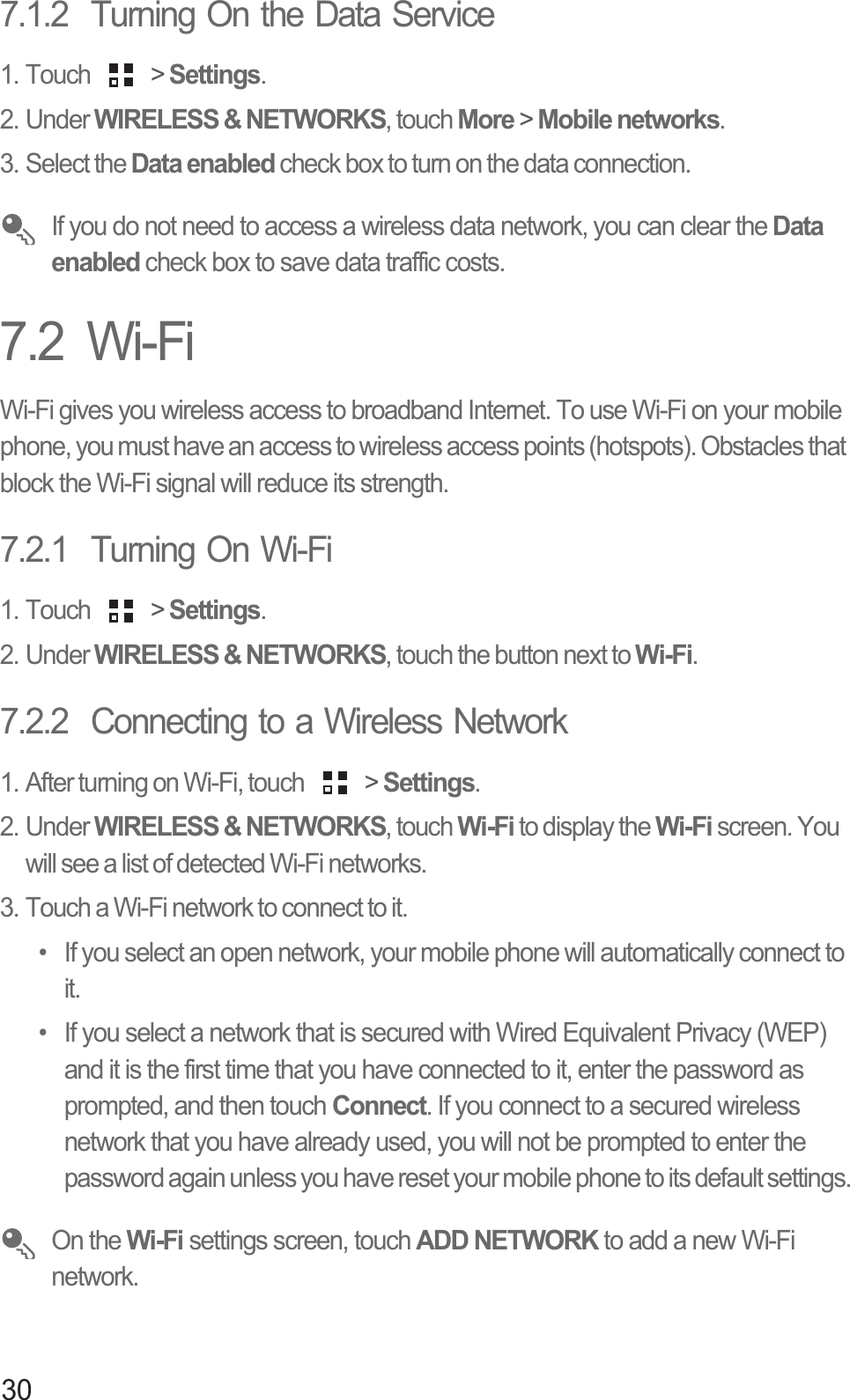 307.1.2  Turning On the Data Service1. Touch   &gt; Settings.2. Under WIRELESS &amp; NETWORKS, touch More &gt; Mobile networks. 3. Select the Data enabled check box to turn on the data connection. If you do not need to access a wireless data network, you can clear the Data enabled check box to save data traffic costs.7.2  Wi-FiWi-Fi gives you wireless access to broadband Internet. To use Wi-Fi on your mobile phone, you must have an access to wireless access points (hotspots). Obstacles that block the Wi-Fi signal will reduce its strength.7.2.1  Turning On Wi-Fi1. Touch   &gt; Settings.2. Under WIRELESS &amp; NETWORKS, touch the button next to Wi-Fi.7.2.2  Connecting to a Wireless Network1. After turning on Wi-Fi, touch   &gt; Settings.2. Under WIRELESS &amp; NETWORKS, touch Wi-Fi to display the Wi-Fi screen. You will see a list of detected Wi-Fi networks. 3. Touch a Wi-Fi network to connect to it.•  If you select an open network, your mobile phone will automatically connect to it. •  If you select a network that is secured with Wired Equivalent Privacy (WEP) and it is the first time that you have connected to it, enter the password as prompted, and then touch Connect. If you connect to a secured wireless network that you have already used, you will not be prompted to enter the password again unless you have reset your mobile phone to its default settings. On the Wi-Fi settings screen, touch ADD NETWORK to add a new Wi-Fi network. 