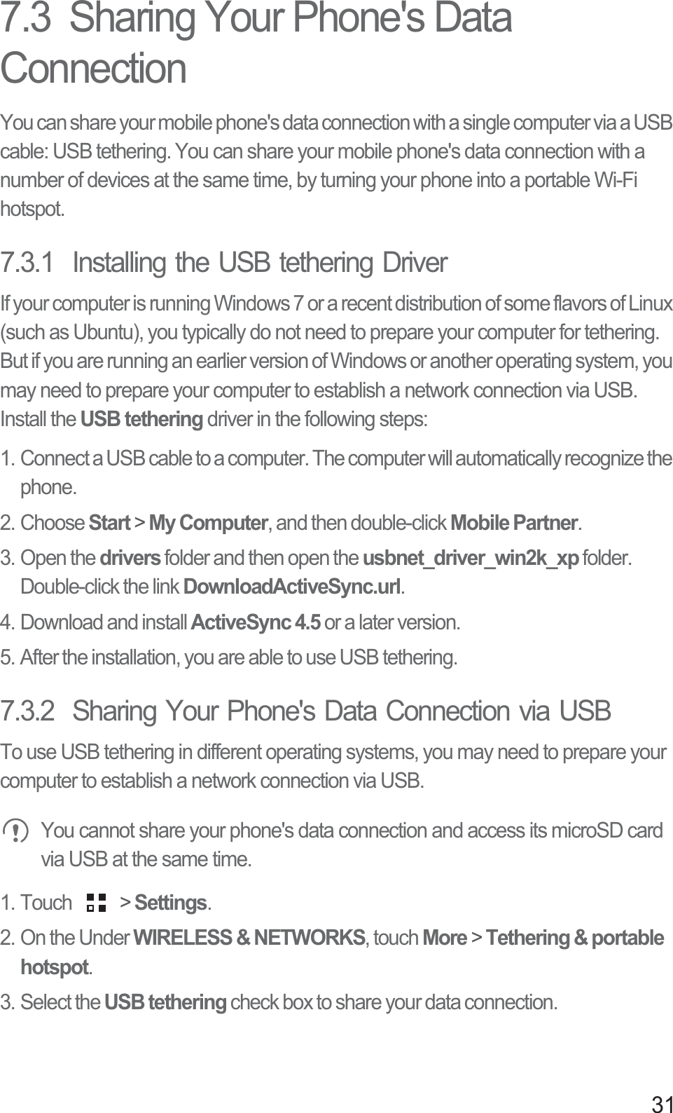 317.3  Sharing Your Phone&apos;s Data ConnectionYou can share your mobile phone&apos;s data connection with a single computer via a USB cable: USB tethering. You can share your mobile phone&apos;s data connection with a number of devices at the same time, by turning your phone into a portable Wi-Fi hotspot.7.3.1  Installing the USB tethering DriverIf your computer is running Windows 7 or a recent distribution of some flavors of Linux (such as Ubuntu), you typically do not need to prepare your computer for tethering. But if you are running an earlier version of Windows or another operating system, you may need to prepare your computer to establish a network connection via USB.Install the USB tethering driver in the following steps:1. Connect a USB cable to a computer. The computer will automatically recognize the phone.2. Choose Start &gt; My Computer, and then double-click Mobile Partner.3. Open the drivers folder and then open the usbnet_driver_win2k_xp folder. Double-click the link DownloadActiveSync.url.4. Download and install ActiveSync 4.5 or a later version.5. After the installation, you are able to use USB tethering.7.3.2  Sharing Your Phone&apos;s Data Connection via USBTo use USB tethering in different operating systems, you may need to prepare your computer to establish a network connection via USB. You cannot share your phone&apos;s data connection and access its microSD card via USB at the same time.1. Touch   &gt; Settings.2. On the Under WIRELESS &amp; NETWORKS, touch More &gt; Tethering &amp; portable hotspot. 3. Select the USB tethering check box to share your data connection.