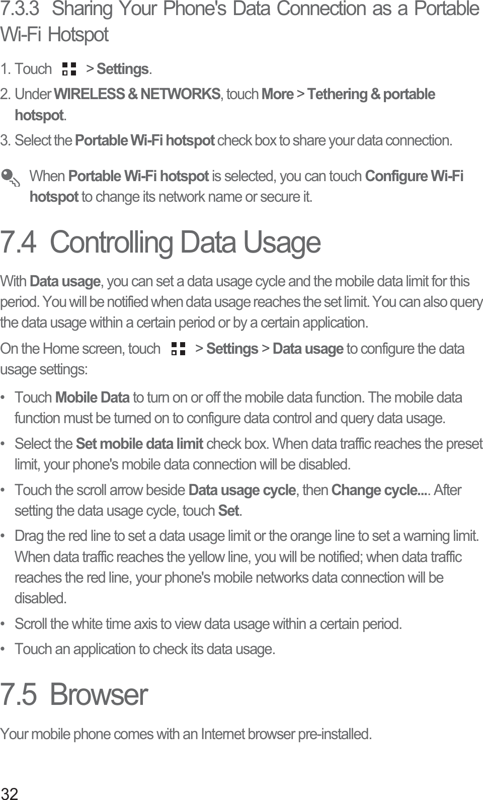 327.3.3  Sharing Your Phone&apos;s Data Connection as a Portable Wi-Fi Hotspot1. Touch   &gt; Settings.2. Under WIRELESS &amp; NETWORKS, touch More &gt; Tethering &amp; portable hotspot. 3. Select the Portable Wi-Fi hotspot check box to share your data connection. When Portable Wi-Fi hotspot is selected, you can touch Configure Wi-Fi hotspot to change its network name or secure it.7.4  Controlling Data UsageWith Data usage, you can set a data usage cycle and the mobile data limit for this period. You will be notified when data usage reaches the set limit. You can also query the data usage within a certain period or by a certain application. On the Home screen, touch   &gt; Settings &gt; Data usage to configure the data usage settings: • Touch Mobile Data to turn on or off the mobile data function. The mobile data function must be turned on to configure data control and query data usage. • Select the Set mobile data limit check box. When data traffic reaches the preset limit, your phone&apos;s mobile data connection will be disabled. •  Touch the scroll arrow beside Data usage cycle, then Change cycle.... After setting the data usage cycle, touch Set.•  Drag the red line to set a data usage limit or the orange line to set a warning limit. When data traffic reaches the yellow line, you will be notified; when data traffic reaches the red line, your phone&apos;s mobile networks data connection will be disabled.•  Scroll the white time axis to view data usage within a certain period. •  Touch an application to check its data usage.7.5  BrowserYour mobile phone comes with an Internet browser pre-installed.