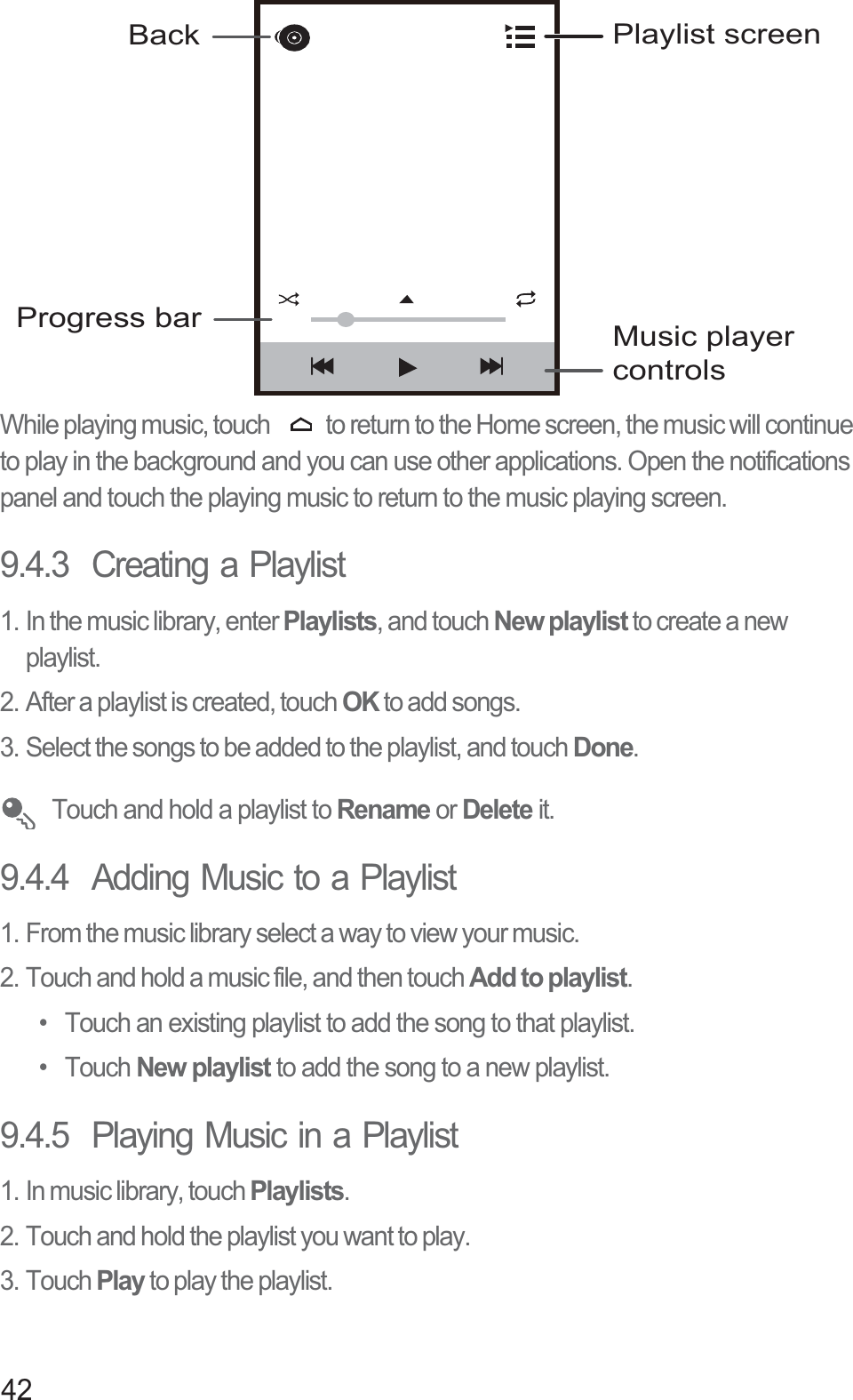 42While playing music, touch  to return to the Home screen, the music will continue to play in the background and you can use other applications. Open the notifications panel and touch the playing music to return to the music playing screen.9.4.3  Creating a Playlist1. In the music library, enter Playlists, and touch New playlist to create a new playlist.2. After a playlist is created, touch OK to add songs.3. Select the songs to be added to the playlist, and touch Done. Touch and hold a playlist to Rename or Delete it.9.4.4  Adding Music to a Playlist1. From the music library select a way to view your music.2. Touch and hold a music file, and then touch Add to playlist.•  Touch an existing playlist to add the song to that playlist.• Touch New playlist to add the song to a new playlist.9.4.5  Playing Music in a Playlist1. In music library, touch Playlists.2. Touch and hold the playlist you want to play.3. Touch Play to play the playlist.Back Playlist screenMusic player controlsProgress bar