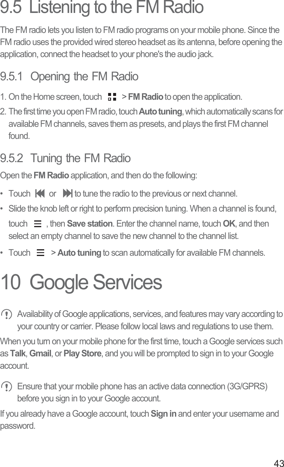 439.5  Listening to the FM RadioThe FM radio lets you listen to FM radio programs on your mobile phone. Since the FM radio uses the provided wired stereo headset as its antenna, before opening the application, connect the headset to your phone&apos;s the audio jack.9.5.1  Opening the FM Radio1. On the Home screen, touch   &gt; FM Radio to open the application.2. The first time you open FM radio, touch Auto tuning, which automatically scans for available FM channels, saves them as presets, and plays the first FM channel found.9.5.2  Tuning the FM RadioOpen the FM Radio application, and then do the following:•  Touch  or  to tune the radio to the previous or next channel.•  Slide the knob left or right to perform precision tuning. When a channel is found, touch , then Save station. Enter the channel name, touch OK, and then select an empty channel to save the new channel to the channel list.• Touch   &gt; Auto tuning to scan automatically for available FM channels.10  Google Services Availability of Google applications, services, and features may vary according to your country or carrier. Please follow local laws and regulations to use them.When you turn on your mobile phone for the first time, touch a Google services such as Talk, Gmail, or Play Store, and you will be prompted to sign in to your Google account. Ensure that your mobile phone has an active data connection (3G/GPRS) before you sign in to your Google account.If you already have a Google account, touch Sign in and enter your username and password.
