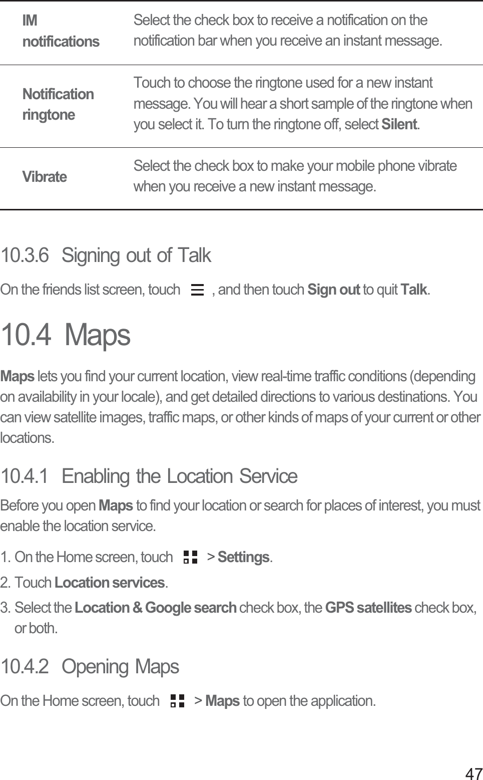 4710.3.6  Signing out of TalkOn the friends list screen, touch  , and then touch Sign out to quit Talk.10.4  MapsMaps lets you find your current location, view real-time traffic conditions (depending on availability in your locale), and get detailed directions to various destinations. You can view satellite images, traffic maps, or other kinds of maps of your current or other locations.10.4.1  Enabling the Location ServiceBefore you open Maps to find your location or search for places of interest, you must enable the location service.1. On the Home screen, touch   &gt; Settings.2. Touch Location services.3. Select the Location &amp; Google search check box, the GPS satellites check box, or both.10.4.2  Opening MapsOn the Home screen, touch   &gt; Maps to open the application.IM notificationsSelect the check box to receive a notification on the notification bar when you receive an instant message.Notification ringtoneTouch to choose the ringtone used for a new instant message. You will hear a short sample of the ringtone when you select it. To turn the ringtone off, select Silent.VibrateSelect the check box to make your mobile phone vibrate when you receive a new instant message.