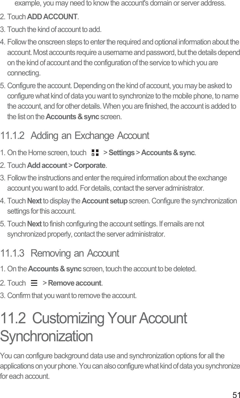 51example, you may need to know the account&apos;s domain or server address.2. Touch ADD ACCOUNT.3. Touch the kind of account to add.4. Follow the onscreen steps to enter the required and optional information about the account. Most accounts require a username and password, but the details depend on the kind of account and the configuration of the service to which you are connecting.5. Configure the account. Depending on the kind of account, you may be asked to configure what kind of data you want to synchronize to the mobile phone, to name the account, and for other details. When you are finished, the account is added to the list on the Accounts &amp; sync screen.11.1.2  Adding an Exchange Account1. On the Home screen, touch   &gt; Settings &gt; Accounts &amp; sync.2. Touch Add account &gt; Corporate.3. Follow the instructions and enter the required information about the exchange account you want to add. For details, contact the server administrator.4. Touch Next to display the Account setup screen. Configure the synchronization settings for this account.5. Touch Next to finish configuring the account settings. If emails are not synchronized properly, contact the server administrator.11.1.3  Removing an Account1. On the Accounts &amp; sync screen, touch the account to be deleted.2. Touch   &gt; Remove account.3. Confirm that you want to remove the account.11.2  Customizing Your Account SynchronizationYou can configure background data use and synchronization options for all the applications on your phone. You can also configure what kind of data you synchronize for each account.