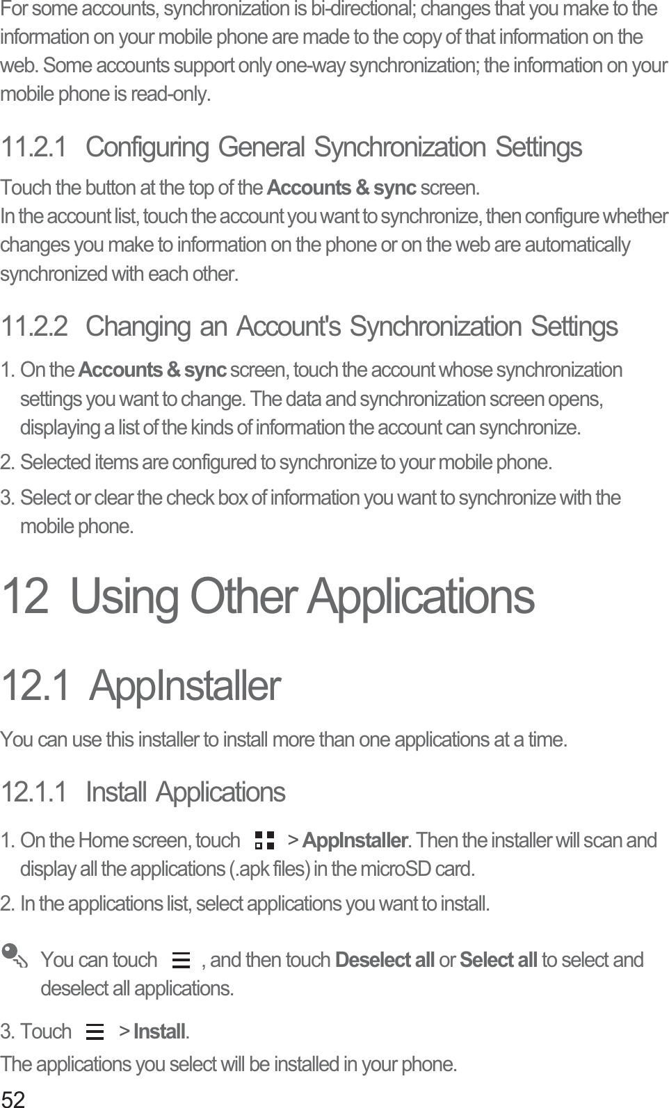 52For some accounts, synchronization is bi-directional; changes that you make to the information on your mobile phone are made to the copy of that information on the web. Some accounts support only one-way synchronization; the information on your mobile phone is read-only.11.2.1  Configuring General Synchronization SettingsTouch the button at the top of the Accounts &amp; sync screen. In the account list, touch the account you want to synchronize, then configure whether changes you make to information on the phone or on the web are automatically synchronized with each other.11.2.2  Changing an Account&apos;s Synchronization Settings1. On the Accounts &amp; sync screen, touch the account whose synchronization settings you want to change. The data and synchronization screen opens, displaying a list of the kinds of information the account can synchronize.2. Selected items are configured to synchronize to your mobile phone.3. Select or clear the check box of information you want to synchronize with the mobile phone.12  Using Other Applications12.1  AppInstallerYou can use this installer to install more than one applications at a time.12.1.1  Install Applications1. On the Home screen, touch   &gt; AppInstaller. Then the installer will scan and display all the applications (.apk files) in the microSD card.2. In the applications list, select applications you want to install. You can touch  , and then touch Deselect all or Select all to select and deselect all applications.3. Touch   &gt; Install.The applications you select will be installed in your phone.