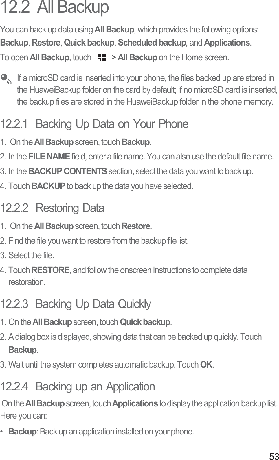5312.2  All BackupYou can back up data using All Backup, which provides the following options: Backup, Restore, Quick backup, Scheduled backup, and Applications.To open All Backup, touch   &gt; All Backup on the Home screen.  If a microSD card is inserted into your phone, the files backed up are stored in the HuaweiBackup folder on the card by default; if no microSD card is inserted, the backup files are stored in the HuaweiBackup folder in the phone memory.12.2.1  Backing Up Data on Your Phone1.  On the All Backup screen, touch Backup. 2. In the FILE NAME field, enter a file name. You can also use the default file name.3. In the BACKUP CONTENTS section, select the data you want to back up. 4. Touch BACKUP to back up the data you have selected.12.2.2  Restoring Data1.  On the All Backup screen, touch Restore. 2. Find the file you want to restore from the backup file list. 3. Select the file.4. Touch RESTORE, and follow the onscreen instructions to complete data restoration. 12.2.3  Backing Up Data Quickly1. On the All Backup screen, touch Quick backup. 2. A dialog box is displayed, showing data that can be backed up quickly. Touch Backup. 3. Wait until the system completes automatic backup. Touch OK. 12.2.4  Backing up an Application On the All Backup screen, touch Applications to display the application backup list. Here you can: •  Backup: Back up an application installed on your phone.