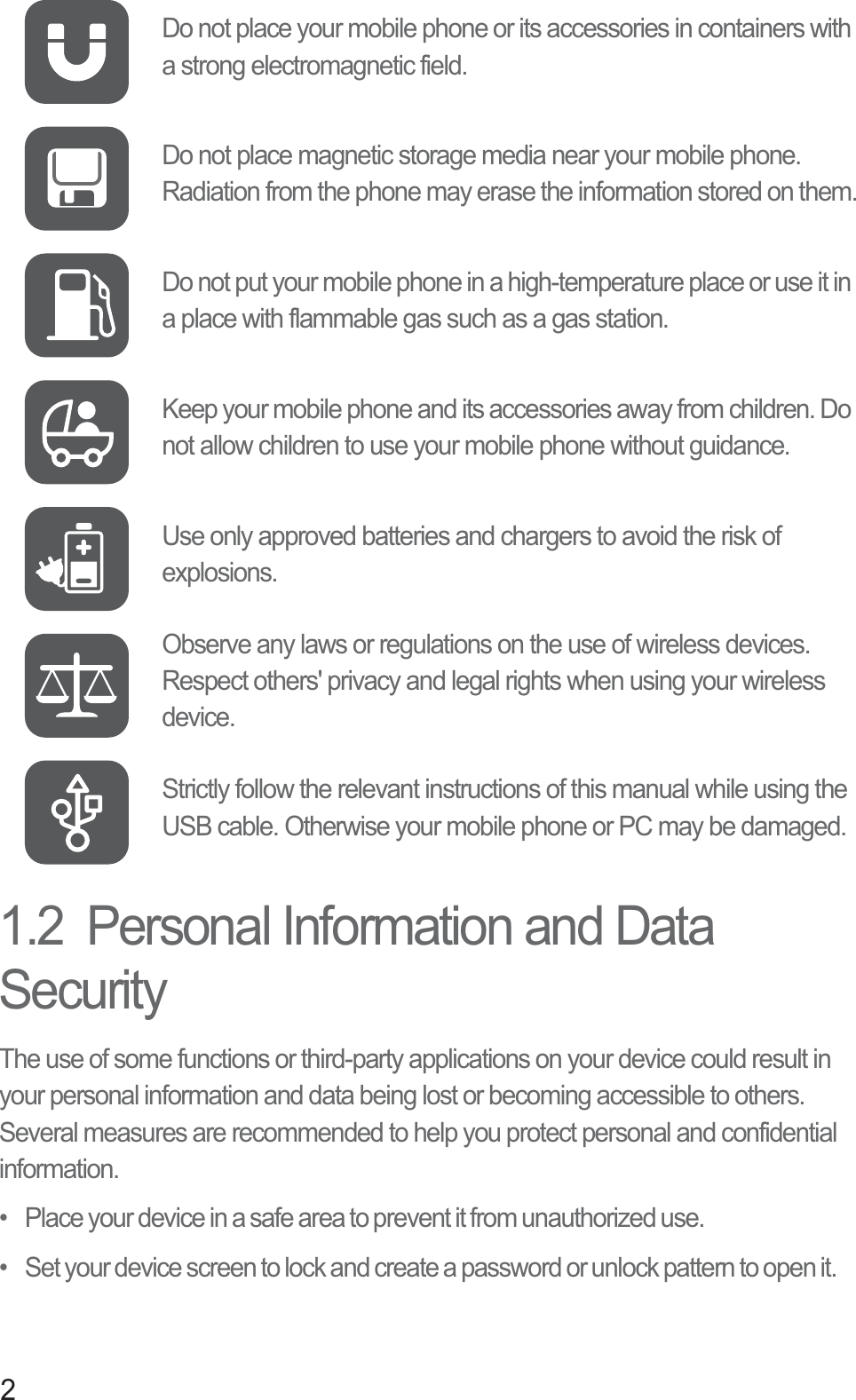 21.2  Personal Information and Data SecurityThe use of some functions or third-party applications on your device could result in your personal information and data being lost or becoming accessible to others. Several measures are recommended to help you protect personal and confidential information.•   Place your device in a safe area to prevent it from unauthorized use.•   Set your device screen to lock and create a password or unlock pattern to open it.Do not place your mobile phone or its accessories in containers with a strong electromagnetic field.Do not place magnetic storage media near your mobile phone. Radiation from the phone may erase the information stored on them.Do not put your mobile phone in a high-temperature place or use it in a place with flammable gas such as a gas station.Keep your mobile phone and its accessories away from children. Do not allow children to use your mobile phone without guidance.Use only approved batteries and chargers to avoid the risk of explosions.Observe any laws or regulations on the use of wireless devices. Respect others&apos; privacy and legal rights when using your wireless device.Strictly follow the relevant instructions of this manual while using the USB cable. Otherwise your mobile phone or PC may be damaged.