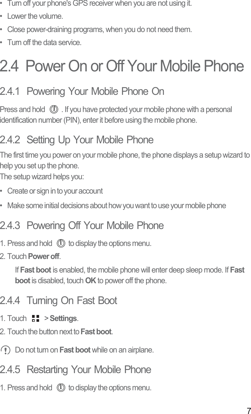 7•  Turn off your phone&apos;s GPS receiver when you are not using it.• Lower the volume.•  Close power-draining programs, when you do not need them.•  Turn off the data service.2.4  Power On or Off Your Mobile Phone2.4.1  Powering Your Mobile Phone OnPress and hold  . If you have protected your mobile phone with a personal identification number (PIN), enter it before using the mobile phone.2.4.2  Setting Up Your Mobile PhoneThe first time you power on your mobile phone, the phone displays a setup wizard to help you set up the phone.The setup wizard helps you:•   Create or sign in to your account•   Make some initial decisions about how you want to use your mobile phone2.4.3  Powering Off Your Mobile Phone1. Press and hold  to display the options menu. 2. Touch Power off.If Fast boot is enabled, the mobile phone will enter deep sleep mode. If Fast boot is disabled, touch OK to power off the phone. 2.4.4  Turning On Fast Boot1. Touch   &gt; Settings.2. Touch the button next to Fast boot. Do not turn on Fast boot while on an airplane.2.4.5  Restarting Your Mobile Phone1. Press and hold  to display the options menu. 