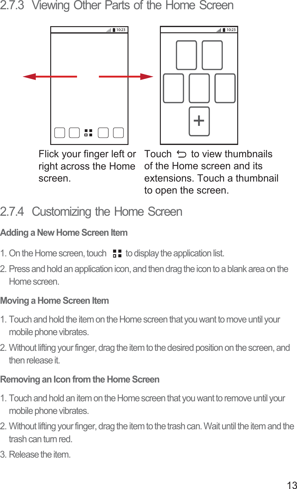 132.7.3  Viewing Other Parts of the Home Screen2.7.4  Customizing the Home ScreenAdding a New Home Screen Item1. On the Home screen, touch  to display the application list. 2. Press and hold an application icon, and then drag the icon to a blank area on the Home screen. Moving a Home Screen Item1. Touch and hold the item on the Home screen that you want to move until your mobile phone vibrates. 2. Without lifting your finger, drag the item to the desired position on the screen, and then release it.Removing an Icon from the Home Screen1. Touch and hold an item on the Home screen that you want to remove until your mobile phone vibrates. 2. Without lifting your finger, drag the item to the trash can. Wait until the item and the trash can turn red.3. Release the item. 10:23 10:23Flick your finger left orright across the Home screen.Touch       to view thumbnailsof the Home screen and its extensions. Touch a thumbnailto open the screen.