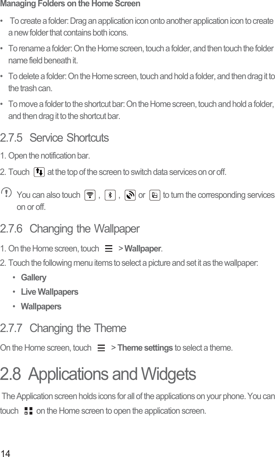 14Managing Folders on the Home Screen•    To create a folder: Drag an application icon onto another application icon to create a new folder that contains both icons.•   To rename a folder: On the Home screen, touch a folder, and then touch the folder name field beneath it.•   To delete a folder: On the Home screen, touch and hold a folder, and then drag it to the trash can. •   To move a folder to the shortcut bar: On the Home screen, touch and hold a folder, and then drag it to the shortcut bar. 2.7.5  Service Shortcuts1. Open the notification bar.2. Touch  at the top of the screen to switch data services on or off. You can also touch  ,  ,  or  to turn the corresponding services on or off.2.7.6  Changing the Wallpaper1. On the Home screen, touch   &gt; Wallpaper.2. Touch the following menu items to select a picture and set it as the wallpaper:• Gallery• Live Wallpapers• Wallpapers2.7.7  Changing the ThemeOn the Home screen, touch   &gt; Theme settings to select a theme.2.8  Applications and Widgets The Application screen holds icons for all of the applications on your phone. You can touch  on the Home screen to open the application screen.