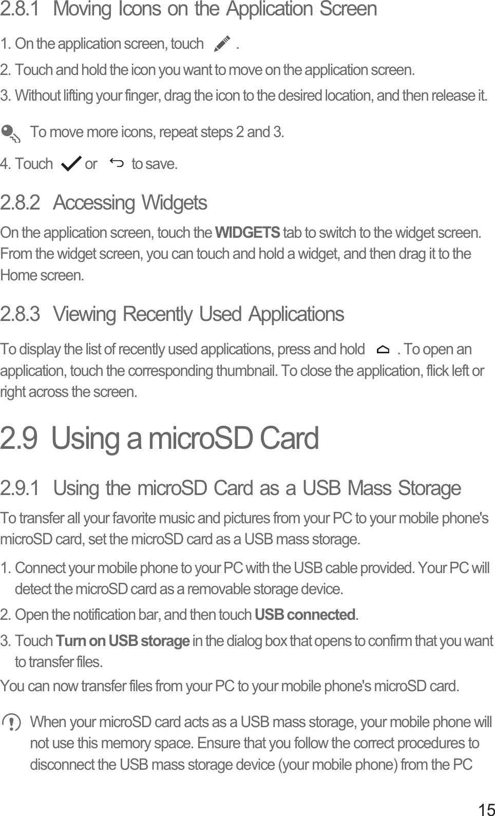 152.8.1  Moving Icons on the Application Screen1. On the application screen, touch  .2. Touch and hold the icon you want to move on the application screen.3. Without lifting your finger, drag the icon to the desired location, and then release it. To move more icons, repeat steps 2 and 3.4. Touch  or   to save.2.8.2  Accessing WidgetsOn the application screen, touch the WIDGETS tab to switch to the widget screen. From the widget screen, you can touch and hold a widget, and then drag it to the Home screen.2.8.3  Viewing Recently Used ApplicationsTo display the list of recently used applications, press and hold  . To open an application, touch the corresponding thumbnail. To close the application, flick left or right across the screen.2.9  Using a microSD Card2.9.1  Using the microSD Card as a USB Mass StorageTo transfer all your favorite music and pictures from your PC to your mobile phone&apos;s microSD card, set the microSD card as a USB mass storage.1. Connect your mobile phone to your PC with the USB cable provided. Your PC will detect the microSD card as a removable storage device.2. Open the notification bar, and then touch USB connected.3. Touch Turn on USB storage in the dialog box that opens to confirm that you want to transfer files.You can now transfer files from your PC to your mobile phone&apos;s microSD card. When your microSD card acts as a USB mass storage, your mobile phone will not use this memory space. Ensure that you follow the correct procedures to disconnect the USB mass storage device (your mobile phone) from the PC 