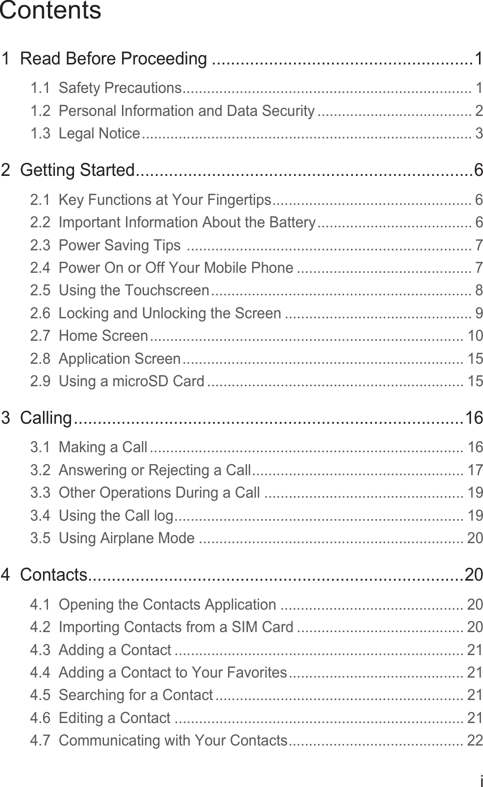 Contentsi1  Read Before Proceeding .......................................................11.1  Safety Precautions....................................................................... 11.2  Personal Information and Data Security ...................................... 21.3  Legal Notice................................................................................. 32  Getting Started.......................................................................62.1  Key Functions at Your Fingertips................................................. 62.2  Important Information About the Battery...................................... 62.3  Power Saving Tips ...................................................................... 72.4  Power On or Off Your Mobile Phone ........................................... 72.5  Using the Touchscreen................................................................ 82.6  Locking and Unlocking the Screen .............................................. 92.7  Home Screen............................................................................. 102.8  Application Screen..................................................................... 152.9  Using a microSD Card ............................................................... 153  Calling..................................................................................163.1  Making a Call ............................................................................. 163.2  Answering or Rejecting a Call.................................................... 173.3  Other Operations During a Call ................................................. 193.4  Using the Call log....................................................................... 193.5  Using Airplane Mode ................................................................. 204  Contacts...............................................................................204.1  Opening the Contacts Application ............................................. 204.2  Importing Contacts from a SIM Card ......................................... 204.3  Adding a Contact ....................................................................... 214.4  Adding a Contact to Your Favorites........................................... 214.5  Searching for a Contact ............................................................. 214.6  Editing a Contact ....................................................................... 214.7  Communicating with Your Contacts........................................... 22