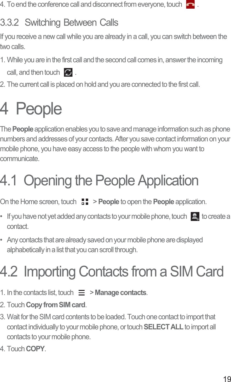 194. To end the conference call and disconnect from everyone, touch  .3.3.2  Switching Between CallsIf you receive a new call while you are already in a call, you can switch between the two calls.1. While you are in the first call and the second call comes in, answer the incoming call, and then touch  .2. The current call is placed on hold and you are connected to the first call.4  PeopleThe People application enables you to save and manage information such as phone numbers and addresses of your contacts. After you save contact information on your mobile phone, you have easy access to the people with whom you want to communicate.4.1  Opening the People ApplicationOn the Home screen, touch   &gt; People to open the People application.•   If you have not yet added any contacts to your mobile phone, touch  to create a contact.•   Any contacts that are already saved on your mobile phone are displayed alphabetically in a list that you can scroll through.4.2  Importing Contacts from a SIM Card1. In the contacts list, touch   &gt; Manage contacts.2. Touch Copy from SIM card.3. Wait for the SIM card contents to be loaded. Touch one contact to import that contact individually to your mobile phone, or touch SELECT ALL to import all contacts to your mobile phone. 4. Touch COPY.