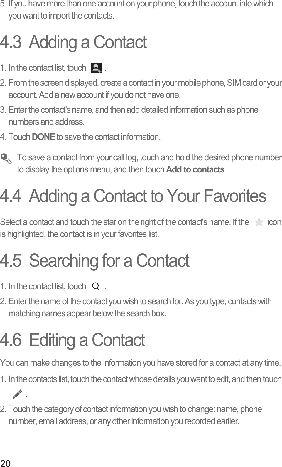 205. If you have more than one account on your phone, touch the account into which you want to import the contacts.4.3  Adding a Contact1. In the contact list, touch  .2. From the screen displayed, create a contact in your mobile phone, SIM card or your account. Add a new account if you do not have one. 3. Enter the contact&apos;s name, and then add detailed information such as phone numbers and address. 4. Touch DONE to save the contact information.  To save a contact from your call log, touch and hold the desired phone number to display the options menu, and then touch Add to contacts.4.4  Adding a Contact to Your FavoritesSelect a contact and touch the star on the right of the contact&apos;s name. If the  icon is highlighted, the contact is in your favorites list. 4.5  Searching for a Contact1. In the contact list, touch  .2. Enter the name of the contact you wish to search for. As you type, contacts with matching names appear below the search box.4.6  Editing a ContactYou can make changes to the information you have stored for a contact at any time.1. In the contacts list, touch the contact whose details you want to edit, and then touch .2. Touch the category of contact information you wish to change: name, phone number, email address, or any other information you recorded earlier.