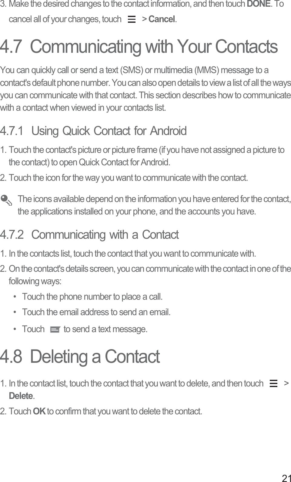 213. Make the desired changes to the contact information, and then touch DONE. To cancel all of your changes, touch   &gt; Cancel.4.7  Communicating with Your ContactsYou can quickly call or send a text (SMS) or multimedia (MMS) message to a contact&apos;s default phone number. You can also open details to view a list of all the ways you can communicate with that contact. This section describes how to communicate with a contact when viewed in your contacts list.4.7.1  Using Quick Contact for Android1. Touch the contact&apos;s picture or picture frame (if you have not assigned a picture to the contact) to open Quick Contact for Android.2. Touch the icon for the way you want to communicate with the contact. The icons available depend on the information you have entered for the contact, the applications installed on your phone, and the accounts you have.4.7.2  Communicating with a Contact1. In the contacts list, touch the contact that you want to communicate with.2. On the contact&apos;s details screen, you can communicate with the contact in one of the following ways: •  Touch the phone number to place a call. •  Touch the email address to send an email. •  Touch  to send a text message. 4.8  Deleting a Contact1. In the contact list, touch the contact that you want to delete, and then touch   &gt; Delete.2. Touch OK to confirm that you want to delete the contact.