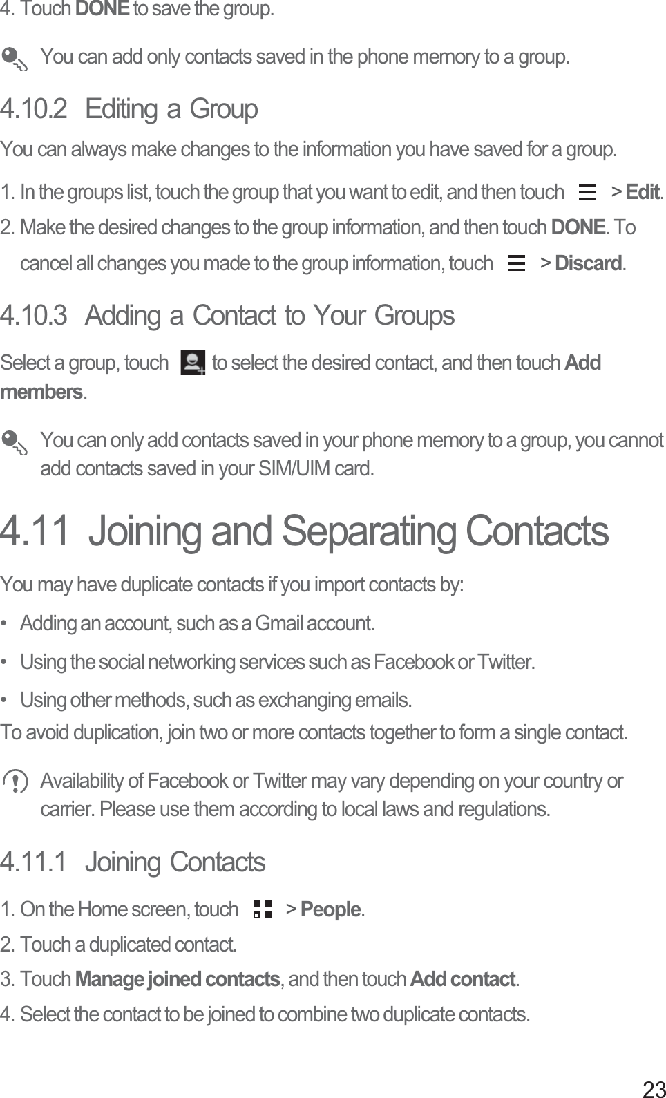 234. Touch DONE to save the group.  You can add only contacts saved in the phone memory to a group. 4.10.2  Editing a GroupYou can always make changes to the information you have saved for a group.1. In the groups list, touch the group that you want to edit, and then touch   &gt; Edit. 2. Make the desired changes to the group information, and then touch DONE. To cancel all changes you made to the group information, touch   &gt; Discard.4.10.3  Adding a Contact to Your GroupsSelect a group, touch  to select the desired contact, and then touch Add members.  You can only add contacts saved in your phone memory to a group, you cannot add contacts saved in your SIM/UIM card.4.11  Joining and Separating ContactsYou may have duplicate contacts if you import contacts by:•   Adding an account, such as a Gmail account.•   Using the social networking services such as Facebook or Twitter.•   Using other methods, such as exchanging emails.To avoid duplication, join two or more contacts together to form a single contact. Availability of Facebook or Twitter may vary depending on your country or carrier. Please use them according to local laws and regulations.4.11.1  Joining Contacts1. On the Home screen, touch   &gt; People.2. Touch a duplicated contact.3. Touch Manage joined contacts, and then touch Add contact.4. Select the contact to be joined to combine two duplicate contacts.