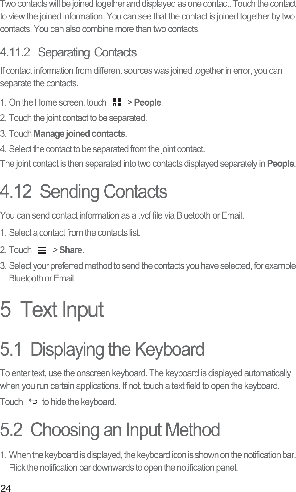 24Two contacts will be joined together and displayed as one contact. Touch the contact to view the joined information. You can see that the contact is joined together by two contacts. You can also combine more than two contacts.4.11.2  Separating ContactsIf contact information from different sources was joined together in error, you can separate the contacts.1. On the Home screen, touch   &gt; People.2. Touch the joint contact to be separated.3. Touch Manage joined contacts.4. Select the contact to be separated from the joint contact.The joint contact is then separated into two contacts displayed separately in People.4.12  Sending ContactsYou can send contact information as a .vcf file via Bluetooth or Email. 1. Select a contact from the contacts list. 2. Touch   &gt; Share.3. Select your preferred method to send the contacts you have selected, for example Bluetooth or Email.5  Text Input5.1  Displaying the KeyboardTo enter text, use the onscreen keyboard. The keyboard is displayed automatically when you run certain applications. If not, touch a text field to open the keyboard. Touch  to hide the keyboard.5.2  Choosing an Input Method1. When the keyboard is displayed, the keyboard icon is shown on the notification bar. Flick the notification bar downwards to open the notification panel. 