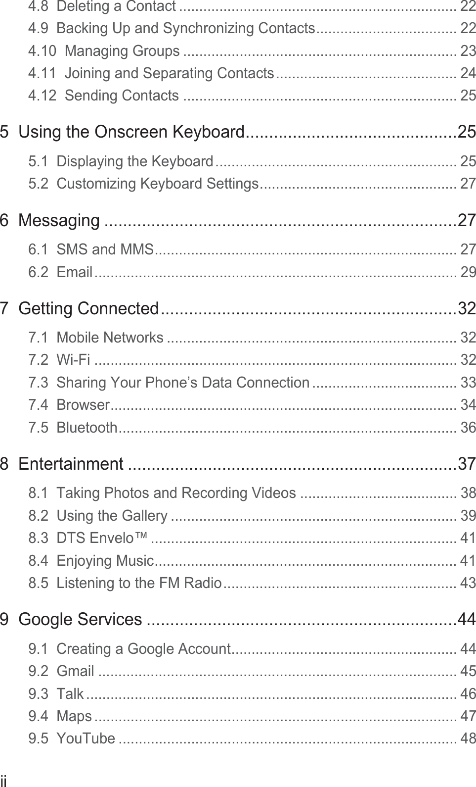 ii4.8  Deleting a Contact ..................................................................... 224.9  Backing Up and Synchronizing Contacts................................... 224.10  Managing Groups .................................................................... 234.11  Joining and Separating Contacts............................................. 244.12  Sending Contacts .................................................................... 255  Using the Onscreen Keyboard.............................................255.1  Displaying the Keyboard............................................................ 255.2  Customizing Keyboard Settings................................................. 276  Messaging ...........................................................................276.1  SMS and MMS........................................................................... 276.2  Email.......................................................................................... 297  Getting Connected...............................................................327.1  Mobile Networks ........................................................................ 327.2  Wi-Fi .......................................................................................... 327.3  Sharing Your Phone’s Data Connection .................................... 337.4  Browser...................................................................................... 347.5  Bluetooth.................................................................................... 368  Entertainment ......................................................................378.1  Taking Photos and Recording Videos ....................................... 388.2  Using the Gallery ....................................................................... 398.3  DTS Envelo™ ............................................................................ 418.4  Enjoying Music........................................................................... 418.5  Listening to the FM Radio.......................................................... 439  Google Services ..................................................................449.1  Creating a Google Account........................................................ 449.2  Gmail ......................................................................................... 459.3  Talk ............................................................................................ 469.4  Maps .......................................................................................... 479.5  YouTube .................................................................................... 48