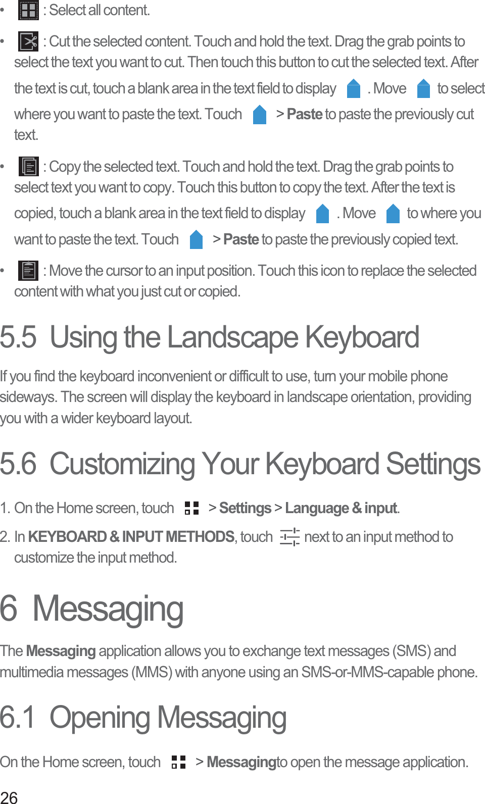 26•   : Select all content. •   : Cut the selected content. Touch and hold the text. Drag the grab points to select the text you want to cut. Then touch this button to cut the selected text. After the text is cut, touch a blank area in the text field to display  . Move  to select where you want to paste the text. Touch   &gt; Paste to paste the previously cut text. •   : Copy the selected text. Touch and hold the text. Drag the grab points to select text you want to copy. Touch this button to copy the text. After the text is copied, touch a blank area in the text field to display  . Move  to where you want to paste the text. Touch   &gt; Paste to paste the previously copied text. •   : Move the cursor to an input position. Touch this icon to replace the selected content with what you just cut or copied.5.5  Using the Landscape KeyboardIf you find the keyboard inconvenient or difficult to use, turn your mobile phone sideways. The screen will display the keyboard in landscape orientation, providing you with a wider keyboard layout.5.6  Customizing Your Keyboard Settings1. On the Home screen, touch   &gt; Settings &gt; Language &amp; input.2. In KEYBOARD &amp; INPUT METHODS, touch  next to an input method to customize the input method. 6  MessagingThe Messaging application allows you to exchange text messages (SMS) and multimedia messages (MMS) with anyone using an SMS-or-MMS-capable phone.6.1  Opening MessagingOn the Home screen, touch   &gt; Messagingto open the message application.